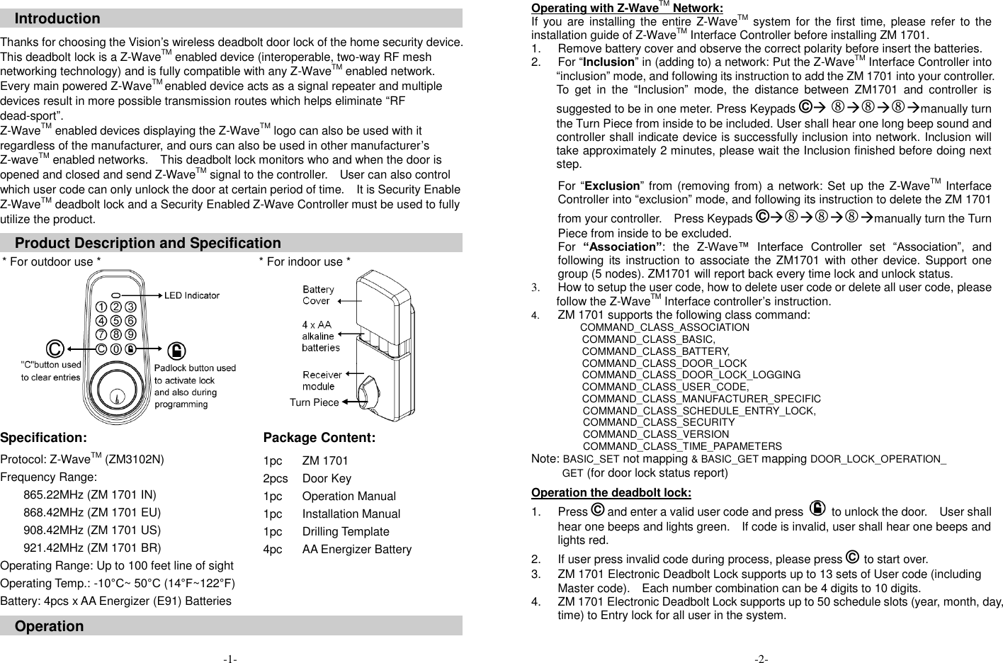  Introduction  Thanks for choosing the Vision&rsquo;s wireless deadbolt door lock of the home security device. This deadbolt lock is a Z-WaveTM enabled device (interoperable, two-way RF mesh networking technology) and is fully compatible with any Z-WaveTM enabled network. Every main powered Z-WaveTM enabled device acts as a signal repeater and multiple devices result in more possible transmission routes which helps eliminate &ldquo;RF dead-sport&rdquo;. Z-WaveTM enabled devices displaying the Z-WaveTM logo can also be used with it regardless of the manufacturer, and ours can also be used in other manufacturer&rsquo;s Z-waveTM enabled networks.    This deadbolt lock monitors who and when the door is opened and closed and send Z-WaveTM signal to the controller.  User can also control which user code can only unlock the door at certain period of time.    It is Security Enable Z-WaveTM deadbolt lock and a Security Enabled Z-Wave Controller must be used to fully utilize the product.  Product Description and Specification  * For outdoor use *  * For indoor use *   Specification:   Package Content:   Protocol: Z-WaveTM (ZM3102N) Frequency Range:   865.22MHz (ZM 1701 IN) 868.42MHz (ZM 1701 EU) 908.42MHz (ZM 1701 US) 921.42MHz (ZM 1701 BR) Operating Range: Up to 100 feet line of sight Operating Temp.: -10&deg;C~ 50&deg;C (14&deg;F~122&deg;F) Battery: 4pcs x AA Energizer (E91) Batteries 1pc 2pcs 1pc 1pc 1pc 4pc ZM 1701   Door Key Operation Manual Installation Manual Drilling Template AA Energizer Battery  Operation   -1- Operating with Z-WaveTM Network: If  you are installing the entire Z-WaveTM  system for the first time, please  refer to  the installation guide of Z-WaveTM Interface Controller before installing ZM 1701. 1.  Remove battery cover and observe the correct polarity before insert the batteries. 2.  For &ldquo;Inclusion&rdquo; in (adding to) a network: Put the Z-WaveTM Interface Controller into &ldquo;inclusion&rdquo; mode, and following its instruction to add the ZM 1701 into your controller.   To  get  in  the  &ldquo;Inclusion&rdquo;  mode,  the  distance  between  ZM1701  and  controller  is suggested to be in one meter. Press Keypads &copy; manually turn the Turn Piece from inside to be included. User shall hear one long beep sound and controller shall indicate device is successfully inclusion into network. Inclusion will take approximately 2 minutes, please wait the Inclusion finished before doing next step. For &ldquo;Exclusion&rdquo; from (removing from) a network: Set up the Z-WaveTM Interface Controller into &ldquo;exclusion&rdquo; mode, and following its instruction to delete the ZM 1701 from your controller.    Press Keypads &copy;manually turn the Turn Piece from inside to be excluded. For &ldquo;Association&rdquo;:  the  Z-Wave&trade;  Interface  Controller  set  &ldquo;Association&rdquo;,  and following its instruction  to associate the  ZM1701  with other  device. Support  one group (5 nodes). ZM1701 will report back every time lock and unlock status. 3.  How to setup the user code, how to delete user code or delete all user code, please follow the Z-WaveTM Interface controller&rsquo;s instruction. 4. ZM 1701 supports the following class command:       COMMAND_CLASS_ASSOCIATION          COMMAND_CLASS_BASIC,          COMMAND_CLASS_BATTERY,          COMMAND_CLASS_DOOR_LOCK          COMMAND_CLASS_DOOR_LOCK_LOGGING          COMMAND_CLASS_USER_CODE,          COMMAND_CLASS_MANUFACTURER_SPECIFIC         COMMAND_CLASS_SCHEDULE_ENTRY_LOCK, COMMAND_CLASS_SECURITY COMMAND_CLASS_VERSION COMMAND_CLASS_TIME_PAPAMETERS Note: BASIC_SET not mapping &amp; BASIC_GET mapping DOOR_LOCK_OPERATION_ GET (for door lock status report)  Operation the deadbolt lock: 1.  Press &copy; and enter a valid user code and press    to unlock the door.    User shall hear one beeps and lights green.    If code is invalid, user shall hear one beeps and lights red. 2.  If user press invalid code during process, please press &copy;  to start over. 3.  ZM 1701 Electronic Deadbolt Lock supports up to 13 sets of User code (including Master code).    Each number combination can be 4 digits to 10 digits. 4.  ZM 1701 Electronic Deadbolt Lock supports up to 50 schedule slots (year, month, day, time) to Entry lock for all user in the system.    -2- Turn Piece 
