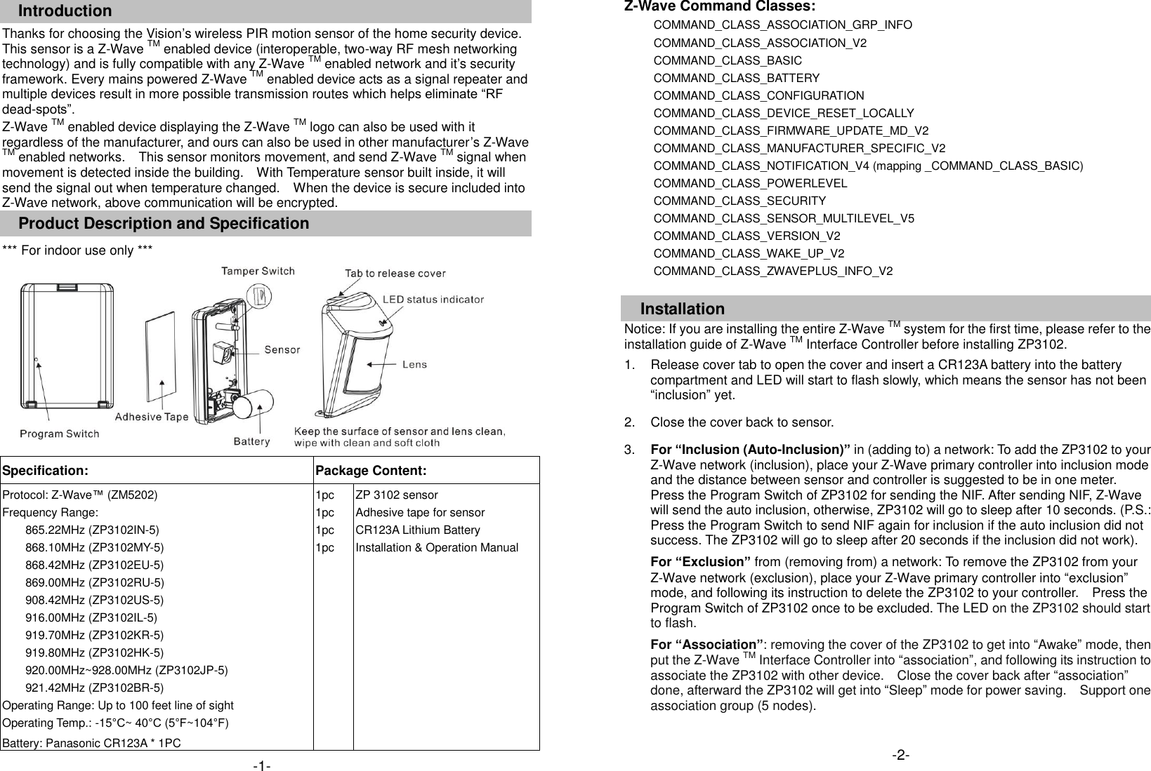  Introduction Thanks for choosing the Vision&rsquo;s wireless PIR motion sensor of the home security device. This sensor is a Z-Wave TM enabled device (interoperable, two-way RF mesh networking technology) and is fully compatible with any Z-Wave TM enabled network and it&rsquo;s security framework. Every mains powered Z-Wave TM enabled device acts as a signal repeater and multiple devices result in more possible transmission routes which helps eliminate &ldquo;RF dead-spots&rdquo;. Z-Wave TM enabled device displaying the Z-Wave TM logo can also be used with it regardless of the manufacturer, and ours can also be used in other manufacturer&rsquo;s Z-Wave TM enabled networks.    This sensor monitors movement, and send Z-Wave TM signal when movement is detected inside the building.  With Temperature sensor built inside, it will send the signal out when temperature changed.  When the device is secure included into Z-Wave network, above communication will be encrypted. Product Description and Specification *** For indoor use only ***      Specification: Package Content: Protocol: Z-Wave&trade; (ZM5202) Frequency Range:   865.22MHz (ZP3102IN-5) 868.10MHz (ZP3102MY-5) 868.42MHz (ZP3102EU-5) 869.00MHz (ZP3102RU-5) 908.42MHz (ZP3102US-5) 916.00MHz (ZP3102IL-5) 919.70MHz (ZP3102KR-5) 919.80MHz (ZP3102HK-5) 920.00MHz~928.00MHz (ZP3102JP-5) 921.42MHz (ZP3102BR-5) Operating Range: Up to 100 feet line of sight Operating Temp.: -15&deg;C~ 40&deg;C (5&deg;F~104&deg;F) Battery: Panasonic CR123A * 1PC 1pc 1pc 1pc 1pc ZP 3102 sensor Adhesive tape for sensor CR123A Lithium Battery Installation &amp; Operation Manual  Z-Wave Command Classes: COMMAND_CLASS_ASSOCIATION_GRP_INFO COMMAND_CLASS_ASSOCIATION_V2   COMMAND_CLASS_BASIC COMMAND_CLASS_BATTERY COMMAND_CLASS_CONFIGURATION   COMMAND_CLASS_DEVICE_RESET_LOCALLY   COMMAND_CLASS_FIRMWARE_UPDATE_MD_V2 COMMAND_CLASS_MANUFACTURER_SPECIFIC_V2     COMMAND_CLASS_NOTIFICATION_V4 (mapping _COMMAND_CLASS_BASIC) COMMAND_CLASS_POWERLEVEL COMMAND_CLASS_SECURITY COMMAND_CLASS_SENSOR_MULTILEVEL_V5         COMMAND_CLASS_VERSION_V2 COMMAND_CLASS_WAKE_UP_V2       COMMAND_CLASS_ZWAVEPLUS_INFO_V2  Installation Notice: If you are installing the entire Z-Wave TM system for the first time, please refer to the installation guide of Z-Wave TM Interface Controller before installing ZP3102. 1.  Release cover tab to open the cover and insert a CR123A battery into the battery compartment and LED will start to flash slowly, which means the sensor has not been &ldquo;inclusion&rdquo; yet.  2.  Close the cover back to sensor.  3. For &ldquo;Inclusion (Auto-Inclusion)&rdquo; in (adding to) a network: To add the ZP3102 to your Z-Wave network (inclusion), place your Z-Wave primary controller into inclusion mode and the distance between sensor and controller is suggested to be in one meter.   Press the Program Switch of ZP3102 for sending the NIF. After sending NIF, Z-Wave will send the auto inclusion, otherwise, ZP3102 will go to sleep after 10 seconds. (P.S.: Press the Program Switch to send NIF again for inclusion if the auto inclusion did not success. The ZP3102 will go to sleep after 20 seconds if the inclusion did not work).  For &ldquo;Exclusion&rdquo; from (removing from) a network: To remove the ZP3102 from your Z-Wave network (exclusion), place your Z-Wave primary controller into &ldquo;exclusion&rdquo; mode, and following its instruction to delete the ZP3102 to your controller.    Press the Program Switch of ZP3102 once to be excluded. The LED on the ZP3102 should start to flash.  For &ldquo;Association&rdquo;: removing the cover of the ZP3102 to get into &ldquo;Awake&rdquo; mode, then put the Z-Wave TM Interface Controller into &ldquo;association&rdquo;, and following its instruction to associate the ZP3102 with other device.    Close the cover back after &ldquo;association&rdquo; done, afterward the ZP3102 will get into &ldquo;Sleep&rdquo; mode for power saving.    Support one association group (5 nodes).   -2-  -1-  