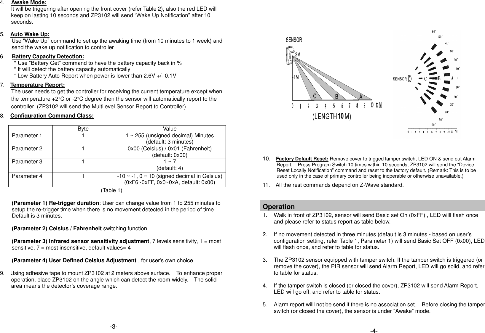  Operation 1.  Walk in front of ZP3102, sensor will send Basic set (On) and Alarm Report (Type:0x07, Level:0xFF, Event=0x08), the LED will flash once. 2.  If no movement detected in three minutes (default is 3 minutes - based on user&rsquo;s configuration setting) will send Basic Set (Off) and Alarm Report (Type:0x07, Level:0x00, Event=0x00) 3.  The ZP3102 sensor equipped with tamper switch. If the cover of sensor is removed, the PIR sensor will send an alarm report (Type:0x07, Level:0xFF, Event:0x03) to the Z-Wave&trade; Interface Controller, and the LED will go solid.   4.  If the cover is closed, ZP3102 will send Alarm Report (Type:0x07, Level:0x00, Event=0x00), and the LED will go off.   4. Awake Mode: It will be triggering after opening the front cover (refer Table 2), also the red LED will keep on lasting 10 seconds and ZP3102 will send &ldquo;Wake Up Notification&rdquo; after 10 seconds.    5.    Auto Wake Up:           Use &ldquo;Wake Up&rdquo; command to set up the awaking time (from 10 minutes to 1 week) and send the wake up notification to controller  6..    Battery Capacity Detection:      * Use &ldquo;Battery Get&rdquo; command to have the battery capacity back in % * It will detect the battery capacity automatically * Low Battery Auto Report when power is lower than 2.6V +/- 0.1V  7.    Temperature Report:         The user needs to get the controller for receiving the current temperature except when the temperature +2&deg;C or -2&deg;C degree then the sensor will automatically report to the controller. (ZP3102 will send the Multilevel Sensor Report to Controller)      8.    Configuration Command Class:   Byte Value Parameter 1 1 1 ~ 255 (unsigned decimal) Minutes (default: 3 minutes) Parameter 2 1 0x00 (Celsius) / 0x01 (Fahrenheit) (default: 0x00) Parameter 3 1 1 ~ 7     (default: 4) Parameter 4 1 -10 ~ -1, 0 ~ 10 (signed decimal in Celsius) (0xF6~0xFF, 0x0~0xA, default: 0x00)                                                                 (Table 1)    (Parameter 1) Re-trigger duration: User can change value from 1 to 255 minutes to setup the re-trigger time when there is no movement detected in the period of time.   Default is 3 minutes.  (Parameter 2) Celsius / Fahrenheit switching function.  (Parameter 3) Infrared sensor sensitivity adjustment, 7 levels sensitivity, 1 = most sensitive, 7 = most insensitive, default values= 4  (Parameter 4) User Defined Celsius Adjustment , for user's own choice  9.    Using adhesive tape to mount ZP3102 at 2 meters above surface.  To enhance proper operation, place ZP3102 on the angle which can detect the room widely.    The solid area means the detector&rsquo;s coverage range.                               10.    Factory Default Reset: Remove cover to trigged tamper switch, LED ON &amp; send out Alarm Report.    Press Program Switch 10 times within 10 seconds, ZP3102 will send the &ldquo;Device Reset Locally Notification&rdquo; command and reset to the factory default. (Remark: This is to be used only in the case of primary controller being inoperable or otherwise unavailable.)     11.  All the rest commands depend on Z-Wave standard.     Operation 1.  Walk in front of ZP3102, sensor will send Basic set On (0xFF) , LED willl flash once and please refer to status report as table below.  2.  If no movement detected in three minutes (default is 3 minutes - based on user&rsquo;s configuration setting, refer Table 1, Parameter 1) will send Basic Set OFF (0x00), LED will flash once, and refer to table for status.  3.  The ZP3102 sensor equipped with tamper switch. If the tamper switch is triggered (or remove the cover), the PIR sensor will send Alarm Report, LED will go solid, and refer to table for status.  4. If the tamper switch is closed (or closed the cover), ZP3102 will send Alarm Report, LED will go off, and refer to table for status.    5.  Alarm report willl not be send if there is no association set.    Before closing the tamper switch (or closed the cover), the sensor is under &ldquo;Awake&rdquo; mode.  -3- -4- 