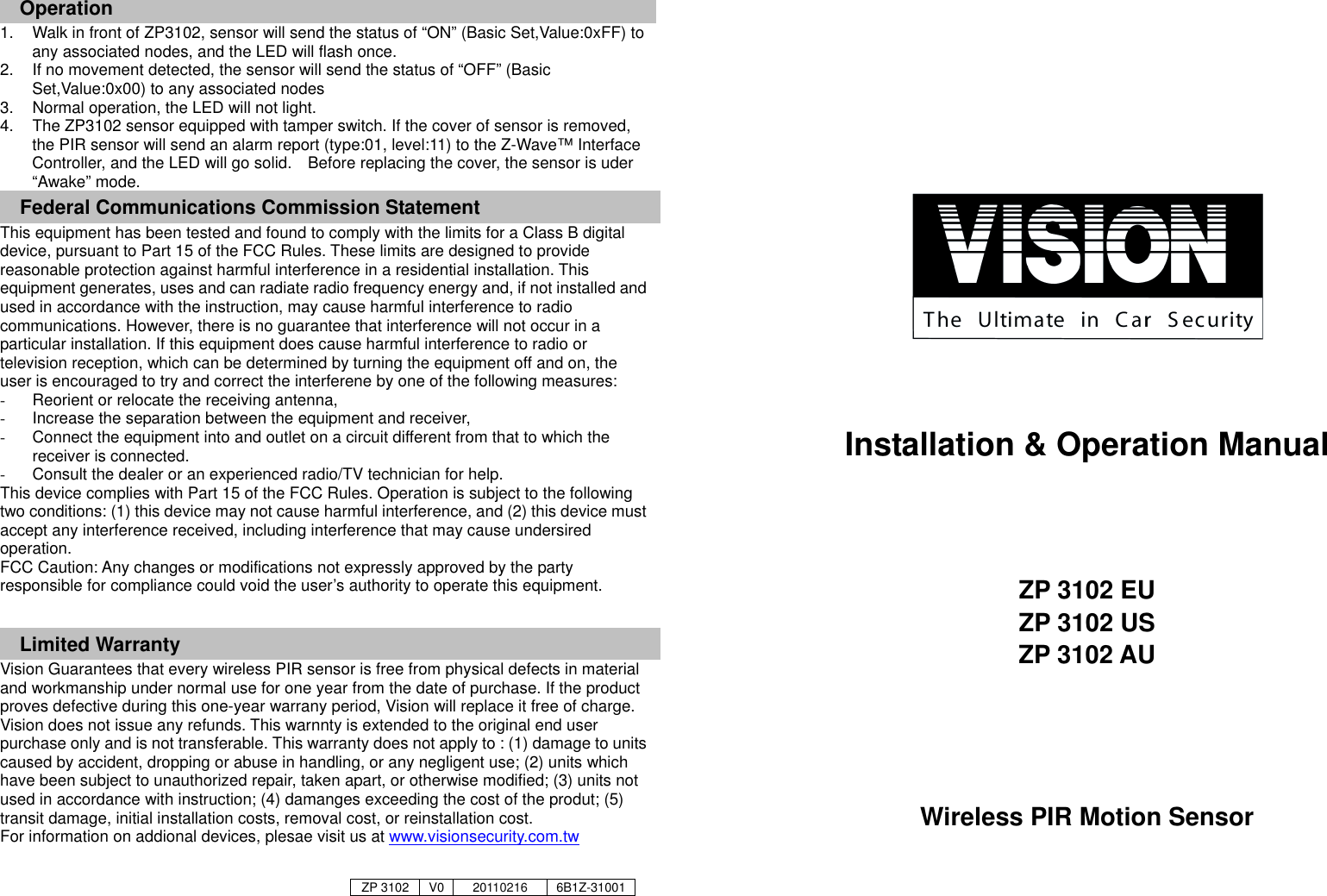 Operation 1.  Walk in front of ZP3102, sensor will send the status of &ldquo;ON&rdquo; (Basic Set,Value:0xFF) to any associated nodes, and the LED will flash once. 2.  If no movement detected, the sensor will send the status of &ldquo;OFF&rdquo; (Basic Set,Value:0x00) to any associated nodes 3.  Normal operation, the LED will not light.   4.  The ZP3102 sensor equipped with tamper switch. If the cover of sensor is removed, the PIR sensor will send an alarm report (type:01, level:11) to the Z-Wave&trade; Interface Controller, and the LED will go solid.    Before replacing the cover, the sensor is uder &ldquo;Awake&rdquo; mode.     Federal Communications Commission Statement This equipment has been tested and found to comply with the limits for a Class B digital device, pursuant to Part 15 of the FCC Rules. These limits are designed to provide reasonable protection against harmful interference in a residential installation. This equipment generates, uses and can radiate radio frequency energy and, if not installed and used in accordance with the instruction, may cause harmful interference to radio communications. However, there is no guarantee that interference will not occur in a particular installation. If this equipment does cause harmful interference to radio or television reception, which can be determined by turning the equipment off and on, the user is encouraged to try and correct the interferene by one of the following measures: -  Reorient or relocate the receiving antenna, -  Increase the separation between the equipment and receiver, -  Connect the equipment into and outlet on a circuit different from that to which the receiver is connected. -  Consult the dealer or an experienced radio/TV technician for help. This device complies with Part 15 of the FCC Rules. Operation is subject to the following two conditions: (1) this device may not cause harmful interference, and (2) this device must accept any interference received, including interference that may cause undersired operation. FCC Caution: Any changes or modifications not expressly approved by the party responsible for compliance could void the user&rsquo;s authority to operate this equipment.  Limited Warranty Vision Guarantees that every wireless PIR sensor is free from physical defects in material and workmanship under normal use for one year from the date of purchase. If the product proves defective during this one-year warrany period, Vision will replace it free of charge. Vision does not issue any refunds. This warnnty is extended to the original end user purchase only and is not transferable. This warranty does not apply to : (1) damage to units caused by accident, dropping or abuse in handling, or any negligent use; (2) units which have been subject to unauthorized repair, taken apart, or otherwise modified; (3) units not used in accordance with instruction; (4) damanges exceeding the cost of the produt; (5) transit damage, initial installation costs, removal cost, or reinstallation cost. For information on addional devices, plesae visit us at www.visionsecurity.com.tw             Installation &amp; Operation Manual    ZP 3102 EU ZP 3102 US ZP 3102 AU     Wireless PIR Motion Sensor    ZP 3102 V0 20110216 6B1Z-31001