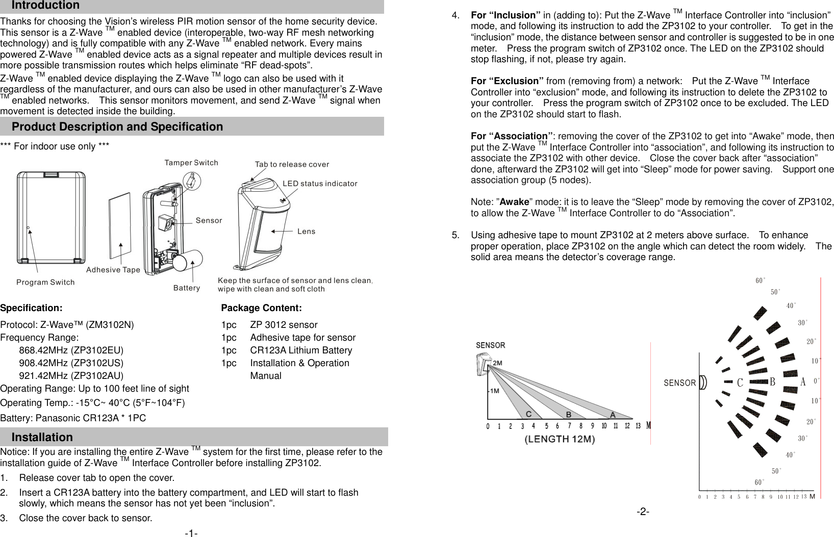 Introduction Thanks for choosing the Vision&rsquo;s wireless PIR motion sensor of the home security device. This sensor is a Z-Wave TM enabled device (interoperable, two-way RF mesh networking technology) and is fully compatible with any Z-Wave TM enabled network. Every mains powered Z-Wave TM enabled device acts as a signal repeater and multiple devices result in more possible transmission routes which helps eliminate &ldquo;RF dead-spots&rdquo;. Z-Wave TM enabled device displaying the Z-Wave TM logo can also be used with it regardless of the manufacturer, and ours can also be used in other manufacturer&rsquo;s Z-Wave TM enabled networks.    This sensor monitors movement, and send Z-Wave TM signal when movement is detected inside the building. Product Description and Specification *** For indoor use only ***        Specification:   Package Content:  Protocol: Z-Wave&trade; (ZM3102N) Frequency Range:   868.42MHz (ZP3102EU) 908.42MHz (ZP3102US) 921.42MHz (ZP3102AU) Operating Range: Up to 100 feet line of sight Operating Temp.: -15&deg;C~ 40&deg;C (5&deg;F~104&deg;F) Battery: Panasonic CR123A * 1PC 1pc 1pc 1pc 1pc ZP 3012 sensor Adhesive tape for sensor CR123A Lithium Battery Installation &amp; Operation Manual  Installation Notice: If you are installing the entire Z-Wave TM system for the first time, please refer to the installation guide of Z-Wave TM Interface Controller before installing ZP3102. 1.  Release cover tab to open the cover. 2.  Insert a CR123A battery into the battery compartment, and LED will start to flash slowly, which means the sensor has not yet been &ldquo;inclusion&rdquo;. 3.  Close the cover back to sensor. -1- 4.  For &ldquo;Inclusion&rdquo; in (adding to): Put the Z-Wave TM Interface Controller into &ldquo;inclusion&rdquo; mode, and following its instruction to add the ZP3102 to your controller.    To get in the   &ldquo;inclusion&rdquo; mode, the distance between sensor and controller is suggested to be in one meter.    Press the program switch of ZP3102 once. The LED on the ZP3102 should stop flashing, if not, please try again.  For &ldquo;Exclusion&rdquo; from (removing from) a network:    Put the Z-Wave TM Interface Controller into &ldquo;exclusion&rdquo; mode, and following its instruction to delete the ZP3102 to your controller.    Press the program switch of ZP3102 once to be excluded. The LED on the ZP3102 should start to flash.  For &ldquo;Association&rdquo;: removing the cover of the ZP3102 to get into &ldquo;Awake&rdquo; mode, then put the Z-Wave TM Interface Controller into &ldquo;association&rdquo;, and following its instruction to associate the ZP3102 with other device.    Close the cover back after &ldquo;association&rdquo; done, afterward the ZP3102 will get into &ldquo;Sleep&rdquo; mode for power saving.    Support one association group (5 nodes).  Note: &rdquo;Awake&rdquo; mode: it is to leave the &ldquo;Sleep&rdquo; mode by removing the cover of ZP3102, to allow the Z-Wave TM Interface Controller to do &ldquo;Association&rdquo;.  5.  Using adhesive tape to mount ZP3102 at 2 meters above surface.    To enhance proper operation, place ZP3102 on the angle which can detect the room widely.    The solid area means the detector&rsquo;s coverage range.               -2-  