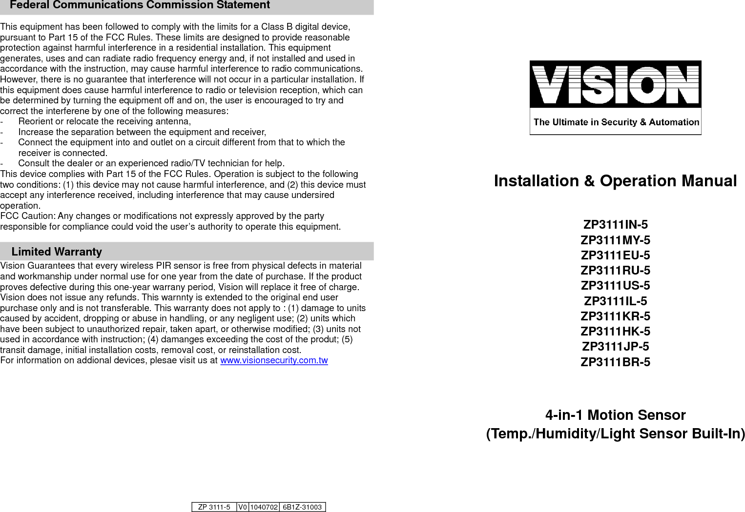     Federal Communications Commission Statement  This equipment has been followed to comply with the limits for a Class B digital device, pursuant to Part 15 of the FCC Rules. These limits are designed to provide reasonable protection against harmful interference in a residential installation. This equipment generates, uses and can radiate radio frequency energy and, if not installed and used in accordance with the instruction, may cause harmful interference to radio communications. However, there is no guarantee that interference will not occur in a particular installation. If this equipment does cause harmful interference to radio or television reception, which can be determined by turning the equipment off and on, the user is encouraged to try and correct the interferene by one of the following measures: -  Reorient or relocate the receiving antenna, -  Increase the separation between the equipment and receiver, -  Connect the equipment into and outlet on a circuit different from that to which the receiver is connected. -  Consult the dealer or an experienced radio/TV technician for help. This device complies with Part 15 of the FCC Rules. Operation is subject to the following two conditions: (1) this device may not cause harmful interference, and (2) this device must accept any interference received, including interference that may cause undersired operation. FCC Caution: Any changes or modifications not expressly approved by the party responsible for compliance could void the user&rsquo;s authority to operate this equipment.  Limited Warranty Vision Guarantees that every wireless PIR sensor is free from physical defects in material and workmanship under normal use for one year from the date of purchase. If the product proves defective during this one-year warrany period, Vision will replace it free of charge. Vision does not issue any refunds. This warnnty is extended to the original end user purchase only and is not transferable. This warranty does not apply to : (1) damage to units caused by accident, dropping or abuse in handling, or any negligent use; (2) units which have been subject to unauthorized repair, taken apart, or otherwise modified; (3) units not used in accordance with instruction; (4) damanges exceeding the cost of the produt; (5) transit damage, initial installation costs, removal cost, or reinstallation cost. For information on addional devices, plesae visit us at www.visionsecurity.com.tw                                                    Installation &amp; Operation Manual  ZP3111IN-5 ZP3111MY-5 ZP3111EU-5 ZP3111RU-5 ZP3111US-5 ZP3111IL-5 ZP3111KR-5 ZP3111HK-5 ZP3111JP-5 ZP3111BR-5   4-in-1 Motion Sensor   (Temp./Humidity/Light Sensor Built-In)    ZP 3111-5 V0 1040702 6B1Z-31003  