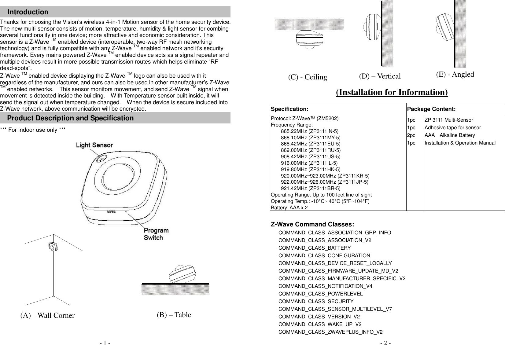 Introduction Thanks for choosing the Vision&rsquo;s wireless 4-in-1 Motion sensor of the home security device. The new multi-sensor consists of motion, temperature, humidity &amp; light sensor for combing several functionality in one device; more attractive and economic consideration. This sensor is a Z-Wave TM enabled device (interoperable, two-way RF mesh networking technology) and is fully compatible with any Z-Wave TM enabled network and it&rsquo;s security framework. Every mains powered Z-Wave TM enabled device acts as a signal repeater and multiple devices result in more possible transmission routes which helps eliminate &ldquo;RF dead-spots&rdquo;. Z-Wave TM enabled device displaying the Z-Wave TM logo can also be used with it regardless of the manufacturer, and ours can also be used in other manufacturer&rsquo;s Z-Wave TM enabled networks.    This sensor monitors movement, and send Z-Wave TM signal when movement is detected inside the building.  With Temperature sensor built inside, it will send the signal out when temperature changed.  When the device is secure included into Z-Wave network, above communication will be encrypted. Product Description and Specification *** For indoor use only ***                 Specification: Package Content: Protocol: Z-Wave&trade; (ZM5202) Frequency Range:   865.22MHz (ZP3111IN-5) 868.10MHz (ZP3111MY-5) 868.42MHz (ZP3111EU-5) 869.00MHz (ZP3111RU-5) 908.42MHz (ZP3111US-5) 916.00MHz (ZP3111IL-5) 919.80MHz (ZP3111HK-5) 920.00MHz~923.00MHz (ZP3111KR-5) 922.00MHz~926.00MHz (ZP3111JP-5) 921.42MHz (ZP3111BR-5) Operating Range: Up to 100 feet line of sight Operating Temp.: -10&deg;C~ 40&deg;C (5&deg;F~104&deg;F) Battery: AAA x 2 1pc 1pc 2pc 1pc ZP 3111 Multi-Sensor Adhesive tape for sensor AAA    Alkaline Battery Installation &amp; Operation Manual   Z-Wave Command Classes: COMMAND_CLASS_ASSOCIATION_GRP_INFO COMMAND_CLASS_ASSOCIATION_V2   COMMAND_CLASS_BATTERY   COMMAND_CLASS_CONFIGURATION   COMMAND_CLASS_DEVICE_RESET_LOCALLY COMMAND_CLASS_FIRMWARE_UPDATE_MD_V2 COMMAND_CLASS_MANUFACTURER_SPECIFIC_V2   COMMAND_CLASS_NOTIFICATION_V4     COMMAND_CLASS_POWERLEVEL COMMAND_CLASS_SECURITY COMMAND_CLASS_SENSOR_MULTILEVEL_V7 COMMAND_CLASS_VERSION_V2                       COMMAND_CLASS_WAKE_UP_V2         COMMAND_CLASS_ZWAVEPLUS_INFO_V2                   - 2 - - 1 - (Installation for Information) (A) &ndash; Wall Corner (C) - Ceiling (D) &ndash; Vertical (E) - Angled (B) &ndash; Table   