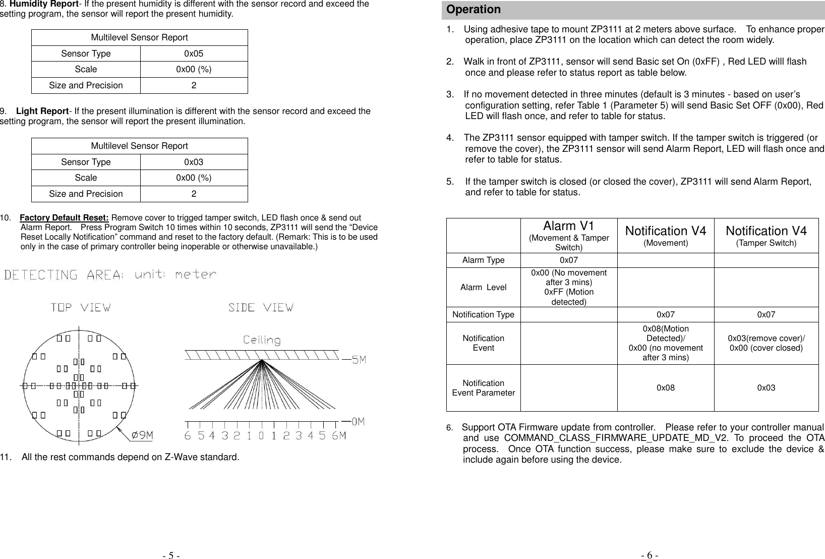  8. Humidity Report- If the present humidity is different with the sensor record and exceed the setting program, the sensor will report the present humidity.  Multilevel Sensor Report Sensor Type 0x05 Scale 0x00 (%) Size and Precision 2        9.  Light Report- If the present illumination is different with the sensor record and exceed the setting program, the sensor will report the present illumination.  Multilevel Sensor Report Sensor Type 0x03 Scale 0x00 (%) Size and Precision 2  10.    Factory Default Reset: Remove cover to trigged tamper switch, LED flash once &amp; send out Alarm Report.    Press Program Switch 10 times within 10 seconds, ZP3111 will send the &ldquo;Device Reset Locally Notification&rdquo; command and reset to the factory default. (Remark: This is to be used only in the case of primary controller being inoperable or otherwise unavailable.)     11.  All the rest commands depend on Z-Wave standard.          Operation      1.    Using adhesive tape to mount ZP3111 at 2 meters above surface.  To enhance proper operation, place ZP3111 on the location which can detect the room widely.      2.    Walk in front of ZP3111, sensor will send Basic set On (0xFF) , Red LED willl flash once and please refer to status report as table below.      3.    If no movement detected in three minutes (default is 3 minutes - based on user&rsquo;s configuration setting, refer Table 1 (Parameter 5) will send Basic Set OFF (0x00), Red LED will flash once, and refer to table for status.    4.    The ZP3111 sensor equipped with tamper switch. If the tamper switch is triggered (or remove the cover), the ZP3111 sensor will send Alarm Report, LED will flash once and refer to table for status.    5. If the tamper switch is closed (or closed the cover), ZP3111 will send Alarm Report,   and refer to table for status.      Alarm V1 (Movement &amp; Tamper Switch) Notification V4 (Movement) Notification V4 (Tamper Switch) Alarm Type 0x07   Alarm  Level 0x00 (No movement after 3 mins) 0xFF (Motion detected)   Notification Type  0x07 0x07 Notification Event  0x08(Motion Detected)/ 0x00 (no movement after 3 mins) 0x03(remove cover)/ 0x00 (cover closed) Notification Event Parameter  0x08  0x03             6.    Support OTA Firmware update from controller.    Please refer to your controller manual and  use  COMMAND_CLASS_FIRMWARE_UPDATE_MD_V2.  To  proceed  the  OTA process.  Once  OTA  function  success,  please  make  sure  to  exclude  the  device  &amp; include again before using the device.    - 5 - - 6 - 