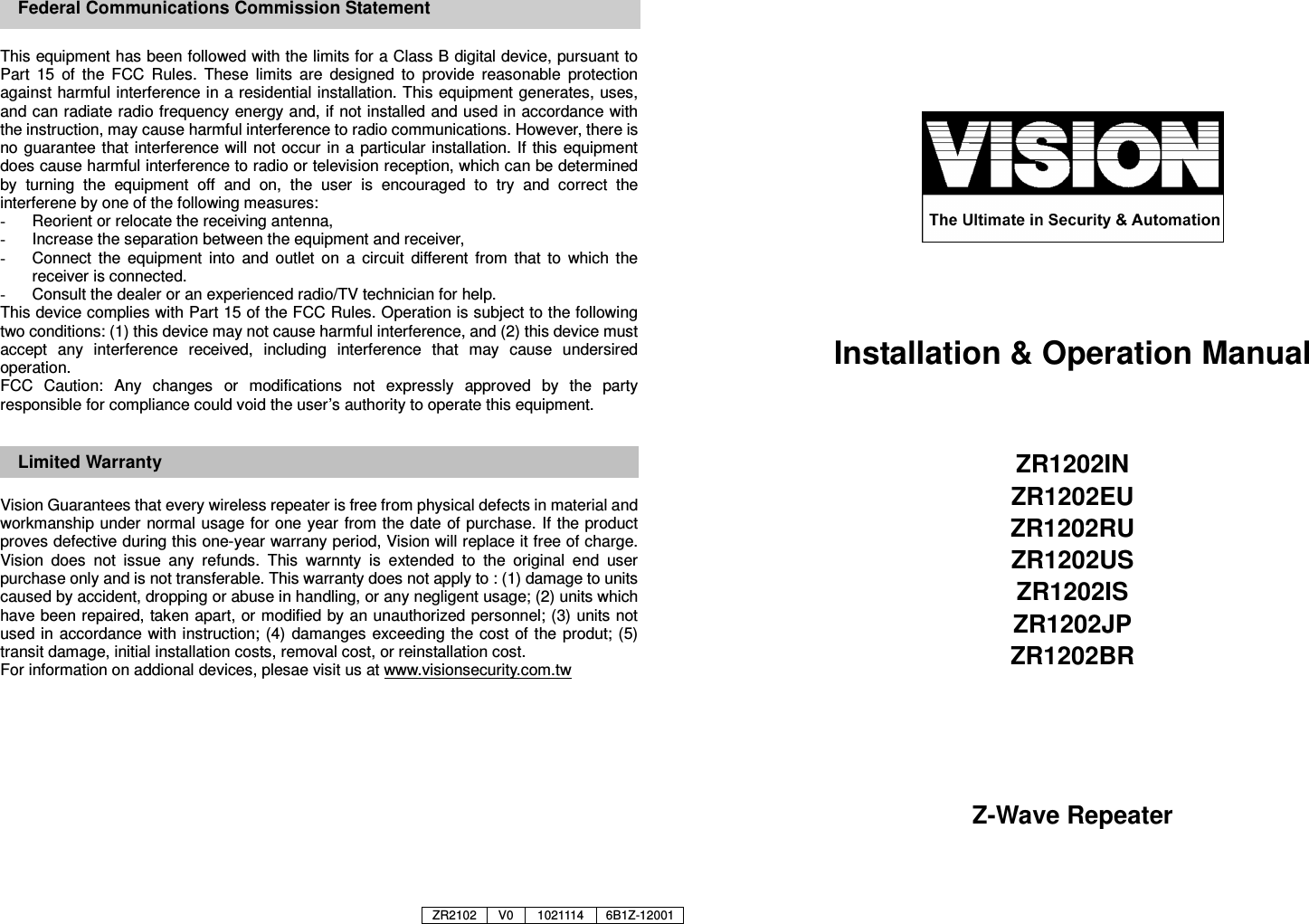      This equipment has been followed with the limits for a Class B digital device, pursuant to Part  15  of  the  FCC  Rules.  These  limits  are  designed  to  provide  reasonable  protection against harmful interference in a residential installation. This equipment generates, uses, and can radiate radio frequency energy and, if not installed and used in accordance with the instruction, may cause harmful interference to radio communications. However, there is no guarantee that interference will not occur  in a particular  installation. If  this equipment does cause harmful interference to radio or television reception, which can be determined by  turning  the  equipment  off  and  on,  the  user  is  encouraged  to  try  and  correct  the interferene by one of the following measures: -  Reorient or relocate the receiving antenna, -  Increase the separation between the equipment and receiver, -  Connect  the  equipment  into  and  outlet  on  a  circuit  different  from  that  to  which  the receiver is connected. -  Consult the dealer or an experienced radio/TV technician for help. This device complies with Part 15 of the FCC Rules. Operation is subject to the following two conditions: (1) this device may not cause harmful interference, and (2) this device must accept  any  interference  received,  including  interference  that  may  cause  undersired operation. FCC  Caution:  Any  changes  or  modifications  not  expressly  approved  by  the  party responsible for compliance could void the user&rsquo;s authority to operate this equipment.  Limited Warranty  Vision Guarantees that every wireless repeater is free from physical defects in material and workmanship under normal usage for one year  from the date of purchase. If  the product proves defective during this one-year warrany period, Vision will replace it free of charge. Vision  does  not  issue  any  refunds.  This  warnnty  is  extended  to  the  original  end  user purchase only and is not transferable. This warranty does not apply to : (1) damage to units caused by accident, dropping or abuse in handling, or any negligent usage; (2) units which have been repaired, taken apart, or modified by an unauthorized personnel; (3) units not used in  accordance with instruction; (4) damanges exceeding the cost  of the produt; (5) transit damage, initial installation costs, removal cost, or reinstallation cost. For information on addional devices, plesae visit us at www.visionsecurity.com.tw               Installation &amp; Operation Manual   ZR1202IN ZR1202EU ZR1202RU ZR1202US ZR1202IS ZR1202JP ZR1202BR       Z-Wave Repeater   Federal Communications Commission Statement ZR2102 V0 1021114 6B1Z-12001 