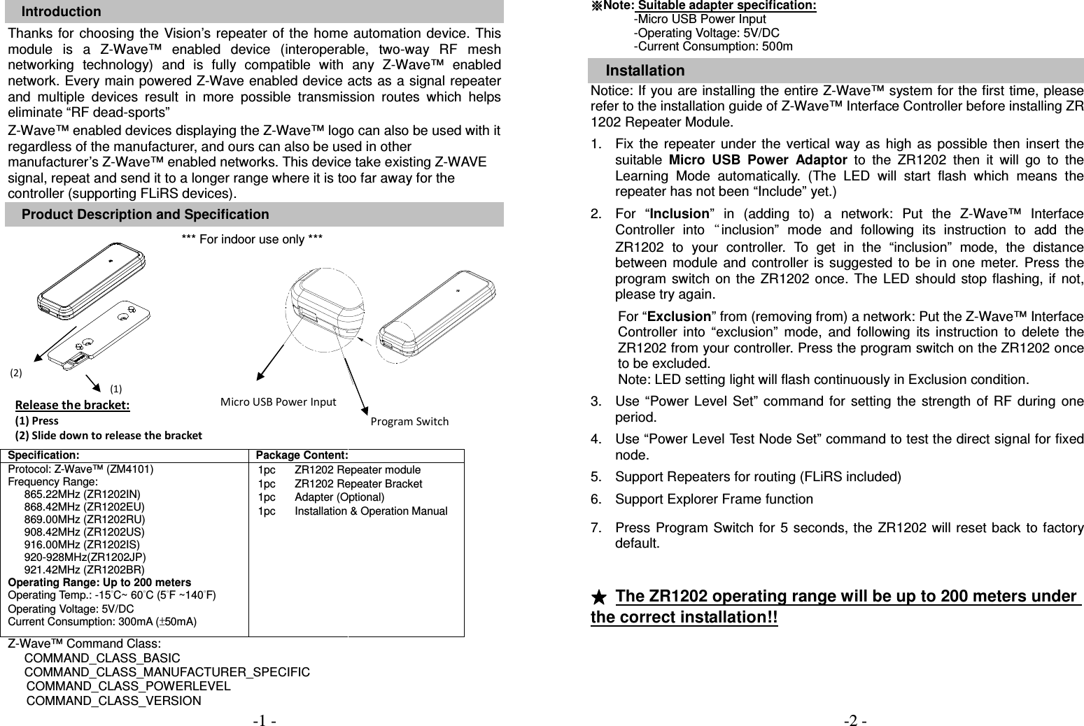  Introduction Thanks  for choosing the Vision&rsquo;s repeater of  the  home  automation device.  This module  is  a  Z-Wave&trade;  enabled  device  (interoperable,  two-way  RF  mesh networking  technology)  and  is  fully  compatible  with  any  Z-Wave&trade;  enabled network. Every main powered Z-Wave enabled device acts as a signal repeater and  multiple  devices  result  in  more  possible  transmission  routes  which  helps eliminate &ldquo;RF dead-sports&rdquo; Z-Wave&trade; enabled devices displaying the Z-Wave&trade; logo can also be used with it regardless of the manufacturer, and ours can also be used in other manufacturer&rsquo;s Z-Wave&trade; enabled networks. This device take existing Z-WAVE signal, repeat and send it to a longer range where it is too far away for the controller (supporting FLiRS devices). Product Description and Specification *** For indoor use only ***                   Specification: Package Content: Protocol: Z-Wave&trade; (ZM4101) Frequency Range:   865.22MHz (ZR1202IN) 868.42MHz (ZR1202EU) 869.00MHz (ZR1202RU) 908.42MHz (ZR1202US) 916.00MHz (ZR1202IS) 920-928MHz(ZR1202JP) 921.42MHz (ZR1202BR) Operating Range: Up to 200 meters Operating Temp.: -15&deg;C~ 60&deg;C (5&deg;F ~140&deg;F) Operating Voltage: 5V/DC Current Consumption: 300mA (&plusmn;50mA)  1pc 1pc       1pc 1pc ZR1202 Repeater module ZR1202 Repeater Bracket Adapter (Optional) Installation &amp; Operation Manual   Z-Wave&trade; Command Class: COMMAND_CLASS_BASIC COMMAND_CLASS_MANUFACTURER_SPECIFIC COMMAND_CLASS_POWERLEVEL COMMAND_CLASS_VERSION  ※※※※Note: Suitable adapter specification:               -Micro USB Power Input -Operating Voltage: 5V/DC -Current Consumption: 500m  Installation Notice: If you are installing the entire Z-Wave&trade; system for the first time, please refer to the installation guide of Z-Wave&trade; Interface Controller before installing ZR 1202 Repeater Module.  1.  Fix  the  repeater  under  the  vertical  way  as  high  as  possible  then  insert  the suitable  Micro  USB Power  Adaptor  to  the  ZR1202  then  it  will  go  to  the Learning  Mode  automatically.  (The  LED  will  start  flash  which  means  the repeater has not been &ldquo;Include&rdquo; yet.)    2.  For  &ldquo;Inclusion&rdquo;  in  (adding  to)  a  network:  Put  the  Z-Wave&trade;  Interface Controller  into&ldquo;inclusion&rdquo;  mode  and  following  its  instruction  to  add  the ZR1202  to  your  controller.  To  get  in  the  &ldquo;inclusion&rdquo;  mode,  the  distance between  module  and  controller  is  suggested  to  be  in  one  meter.  Press  the program  switch  on the ZR1202  once.  The  LED  should  stop flashing,  if not, please try again.    For &ldquo;Exclusion&rdquo; from (removing from) a network: Put the Z-Wave&trade; Interface Controller  into  &ldquo;exclusion&rdquo;  mode,  and  following  its  instruction  to  delete  the ZR1202 from your controller. Press the program switch on the ZR1202 once to be excluded. Note: LED setting light will flash continuously in Exclusion condition.  3.  Use  &ldquo;Power  Level  Set&rdquo;  command  for  setting  the  strength  of  RF  during  one period.      4.  Use &ldquo;Power Level Test Node Set&rdquo; command to test the direct signal for fixed node.  5.  Support Repeaters for routing (FLiRS included)  6.  Support Explorer Frame function   7.  Press  Program Switch  for 5 seconds, the  ZR1202 will reset  back to  factory default.     ★★★★  The ZR1202 operating range will be up to 200 meters under the correct installation!!    (2) (1)  Micro USB Power Input Program Switch Release the bracket: (1) Press (2) Slide down to release the bracket -1 -                                                                     -2 -  