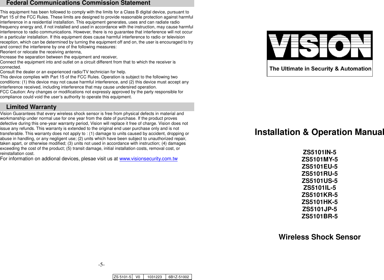     Federal Communications Commission Statement  This equipment has been followed to comply with the limits for a Class B digital device, pursuant to Part 15 of the FCC Rules. These limits are designed to provide reasonable protection against harmful interference in a residential installation. This equipment generates, uses and can radiate radio frequency energy and, if not installed and used in accordance with the instruction, may cause harmful interference to radio communications. However, there is no guarantee that interference will not occur in a particular installation. If this equipment does cause harmful interference to radio or television reception, which can be determined by turning the equipment off and on, the user is encouraged to try and correct the interferene by one of the following measures: Reorient or relocate the receiving antenna, Increase the separation between the equipment and receiver, Connect the equipment into and outlet on a circuit different from that to which the receiver is connected. Consult the dealer or an experienced radio/TV technician for help. This device complies with Part 15 of the FCC Rules. Operation is subject to the following two conditions: (1) this device may not cause harmful interference, and (2) this device must accept any interference received, including interference that may cause undersired operation. FCC Caution: Any changes or modifications not expressly approved by the party responsible for compliance could void the user&rsquo;s authority to operate this equipment.  Limited Warranty Vision Guarantees that every wireless shock sensor is free from physical defects in material and workmanship under normal use for one year from the date of purchase. If the product proves defective during this one-year warranty period, Vision will replace it free of charge. Vision does not issue any refunds. This warranty is extended to the original end user purchase only and is not transferable. This warranty does not apply to : (1) damage to units caused by accident, dropping or abuse in handling, or any negligent use; (2) units which have been subject to unauthorized repair, taken apart, or otherwise modified; (3) units not used in accordance with instruction; (4) damages exceeding the cost of the product; (5) transit damage, initial installation costs, removal cost, or reinstallation cost. For information on addional devices, plesae visit us at www.visionsecurity.com.tw                                                           Installation &amp; Operation Manual  ZS5101IN-5 ZS5101MY-5 ZS5101EU-5 ZS5101RU-5 ZS5101US-5 ZS5101IL-5 ZS5101KR-5 ZS5101HK-5 ZS5101JP-5 ZS5101BR-5  Wireless Shock Sensor   ZS 5101-5 V0 1031223 6B1Z-51002 -5- 