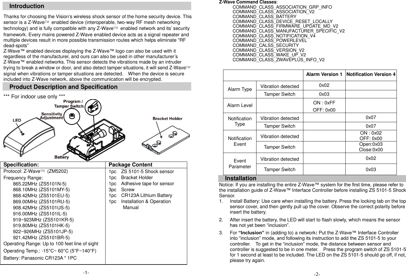  Introduction  Thanks for choosing the Vision&rsquo;s wireless shock sensor of the home security device. This sensor is a Z-Wave&trade;  enabled device (interoperable, two-way RF mesh networking technology) and is fully compatible with any Z-Wave&trade;  enabled network and its&rsquo; security framework. Every mains powered Z-Wave enabled device acts as a signal repeater and multiple devices result in more possible transmission routes which helps eliminate &ldquo;RF dead-spots&rdquo; Z-Wave&trade; enabled devices displaying the Z-Wave&trade; logo can also be used with it regardless of the manufacturer, and ours can also be used in other manufacturer&rsquo;s Z-Wave&trade; enabled networks. This sensor detects the vibrations made by an intruder trying to break a window or door, and also detect tamper situations, it will send Z-Wave&trade; signal when vibrations or tamper situations are detected.    When the device is secure included into Z-Wave network, above the communication will be encrypted. Product Description and Specification  *** For indoor use only ***  Specification: Package Content Protocol: Z-Wave&trade;  (ZM5202) Frequency Range:   865.22MHz (ZS5101N-5) 868.10MHz (ZS5101MY-5) 868.42MHz (ZS5101EU-5) 869.00MHz (ZS5101RU-5) 908.42MHz (ZS5101US-5) 916.00MHz (ZS5101IL-5) 919~923MHz (ZS5101KR-5) 919.80MHz (ZS5101HK-5) 922~926MHz (ZS5101JP-5) 921.42MHz (ZS5101BR-5) Operating Range: Up to 100 feet line of sight Operating Temp.: -15&deg;C~ 60&deg;C (5&deg;F~140&deg;F) Battery: Panasonic CR123A * 1PC 1pc    ZS 5101-5 Shock sensor 1pc    Bracket Holder 1pc    Adhesive tape for sensor 3pc    Screw 1pc  CR123A Lithium Battery 1pc    Installation &amp; Operation Manual   Z-Wave Command Classes: COMMAND_CLASS_ASSOCIATION_GRP_INFO COMMAND_CLASS_ASSOCIATION_V2                 COMMAND_CLASS_BATTERY     COMMAND_CLASS_DEVICE_RESET_LOCALLY COMMAND_CLASS_FIRMWARE_UPDATE_MD_V2 COMMAND_CLASS_MANUFACTURER_SPECIFIC_V2     COMMAND_CLASS_NOTIFICATION_V4   COMMAND_CLASS_POWERLEVEL COMMAND_CALSS_SECURITY COMMAND_CLASS_VERSION_V2 COMMAND_CLASS_WAKE_UP_V2   COMMAND_CLASS_ZWAVEPLUS_INFO_V2   Alarm Version 1 Notification Version 4 Alarm Type Vibration detected 0x02  Tamper Switch 0x03  Alarm Level  ON : 0xFF OFF: 0x00  Notification Type Vibration detected  0x07 Tamper Switch  0x07 Notification Event Vibration detected  ON : 0x02 OFF: 0x00 Tamper Switch  Open:0x03 Close:0x00 Event Parameter Vibration detected  0x02 Tamper Switch  0x03  Installation Notice: If you are installing the entire Z-Wave&trade; system for the first time, please refer to the installation guide of Z-Wave&trade; Interface Controller before installing ZS 5101-5 Shock Sensor.   1.  Install Battery: Use care when installing the battery. Press the locking tab on the top sensor cover, and then gently pull up the cover. Observe the correct polarity before insert the battery.    2.  After insert the battery, the LED will start to flash slowly, which means the sensor has not yet been &ldquo;inclusion&rdquo;.  3.  For &ldquo;Inclusion&rdquo; in (adding to) a network: Put the Z-Wave&trade; Interface Controller into &ldquo;inclusion&rdquo; mode, and following its instruction to add the ZS 5101-5 to your controller.    To get in the &ldquo;inclusion&rdquo; mode, the distance between sensor and controller is suggested to be in one meter.    Press the program switch of ZS 5101-5 for 1 second at least to be included. The LED on the ZS 5101-5 should go off, if not, please try again.  -2- -1- 