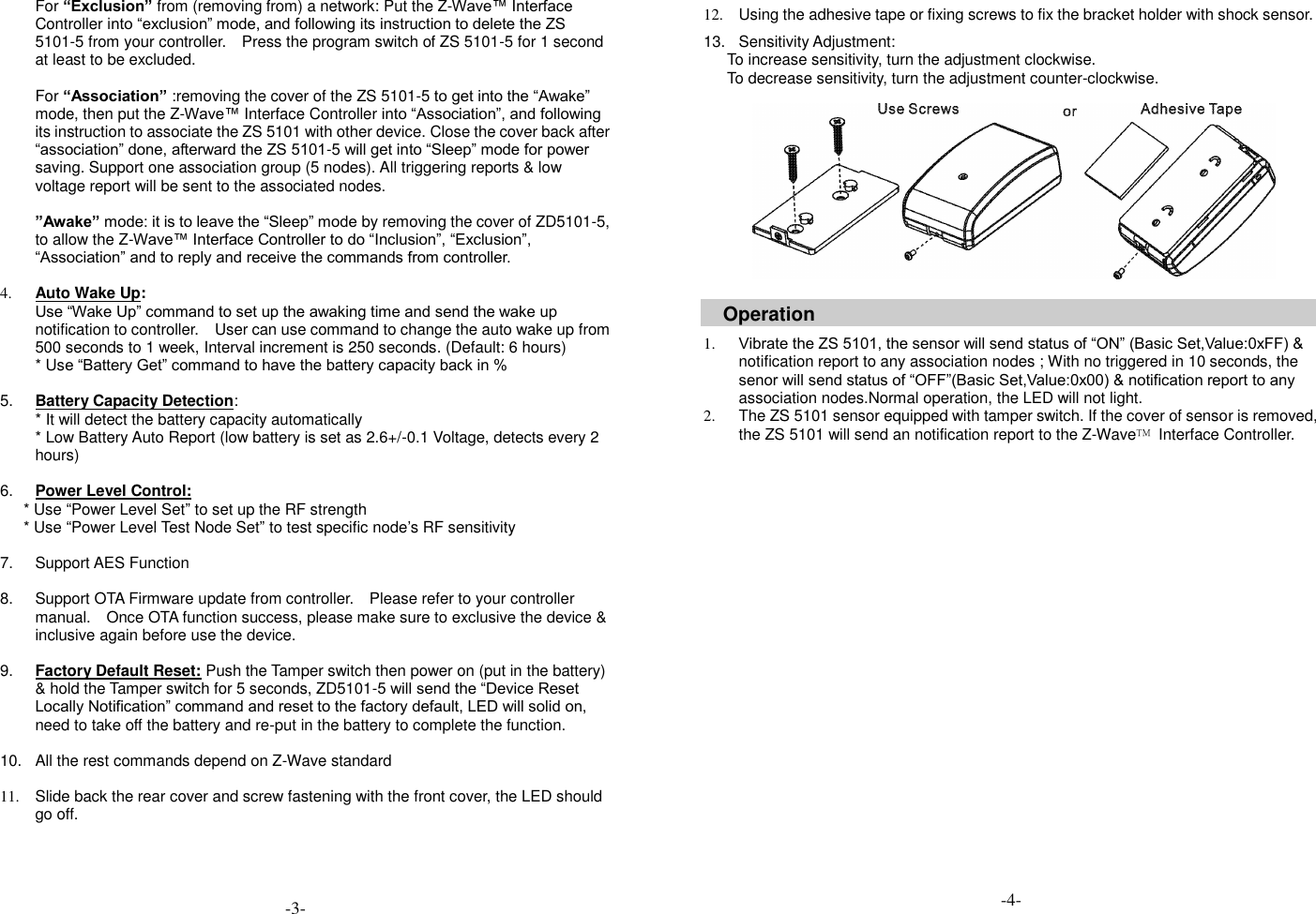 For &ldquo;Exclusion&rdquo; from (removing from) a network: Put the Z-Wave&trade; Interface Controller into &ldquo;exclusion&rdquo; mode, and following its instruction to delete the ZS 5101-5 from your controller.    Press the program switch of ZS 5101-5 for 1 second at least to be excluded.    For &ldquo;Association&rdquo; :removing the cover of the ZS 5101-5 to get into the &ldquo;Awake&rdquo; mode, then put the Z-Wave&trade; Interface Controller into &ldquo;Association&rdquo;, and following its instruction to associate the ZS 5101 with other device. Close the cover back after &ldquo;association&rdquo; done, afterward the ZS 5101-5 will get into &ldquo;Sleep&rdquo; mode for power saving. Support one association group (5 nodes). All triggering reports &amp; low voltage report will be sent to the associated nodes.  &rdquo;Awake&rdquo; mode: it is to leave the &ldquo;Sleep&rdquo; mode by removing the cover of ZD5101-5, to allow the Z-Wave&trade; Interface Controller to do &ldquo;Inclusion&rdquo;, &ldquo;Exclusion&rdquo;, &ldquo;Association&rdquo; and to reply and receive the commands from controller.  4. Auto Wake Up: Use &ldquo;Wake Up&rdquo; command to set up the awaking time and send the wake up notification to controller.  User can use command to change the auto wake up from 500 seconds to 1 week, Interval increment is 250 seconds. (Default: 6 hours) * Use &ldquo;Battery Get&rdquo; command to have the battery capacity back in %  5. Battery Capacity Detection: * It will detect the battery capacity automatically * Low Battery Auto Report (low battery is set as 2.6+/-0.1 Voltage, detects every 2 hours)  6. Power Level Control: * Use &ldquo;Power Level Set&rdquo; to set up the RF strength * Use &ldquo;Power Level Test Node Set&rdquo; to test specific node&rsquo;s RF sensitivity    7.  Support AES Function  8.  Support OTA Firmware update from controller.    Please refer to your controller manual.    Once OTA function success, please make sure to exclusive the device &amp; inclusive again before use the device.    9. Factory Default Reset: Push the Tamper switch then power on (put in the battery) &amp; hold the Tamper switch for 5 seconds, ZD5101-5 will send the &ldquo;Device Reset Locally Notification&rdquo; command and reset to the factory default, LED will solid on, need to take off the battery and re-put in the battery to complete the function.  10.  All the rest commands depend on Z-Wave standard    11.  Slide back the rear cover and screw fastening with the front cover, the LED should go off.     12.  Using the adhesive tape or fixing screws to fix the bracket holder with shock sensor.  13.  Sensitivity Adjustment:   To increase sensitivity, turn the adjustment clockwise. To decrease sensitivity, turn the adjustment counter-clockwise.            Operation  1. Vibrate the ZS 5101, the sensor will send status of &ldquo;ON&rdquo; (Basic Set,Value:0xFF) &amp; notification report to any association nodes ; With no triggered in 10 seconds, the senor will send status of &ldquo;OFF&rdquo;(Basic Set,Value:0x00) &amp; notification report to any association nodes.Normal operation, the LED will not light.   2.  The ZS 5101 sensor equipped with tamper switch. If the cover of sensor is removed, the ZS 5101 will send an notification report to the Z-Wave&trade;  Interface Controller.   -3- -4- 