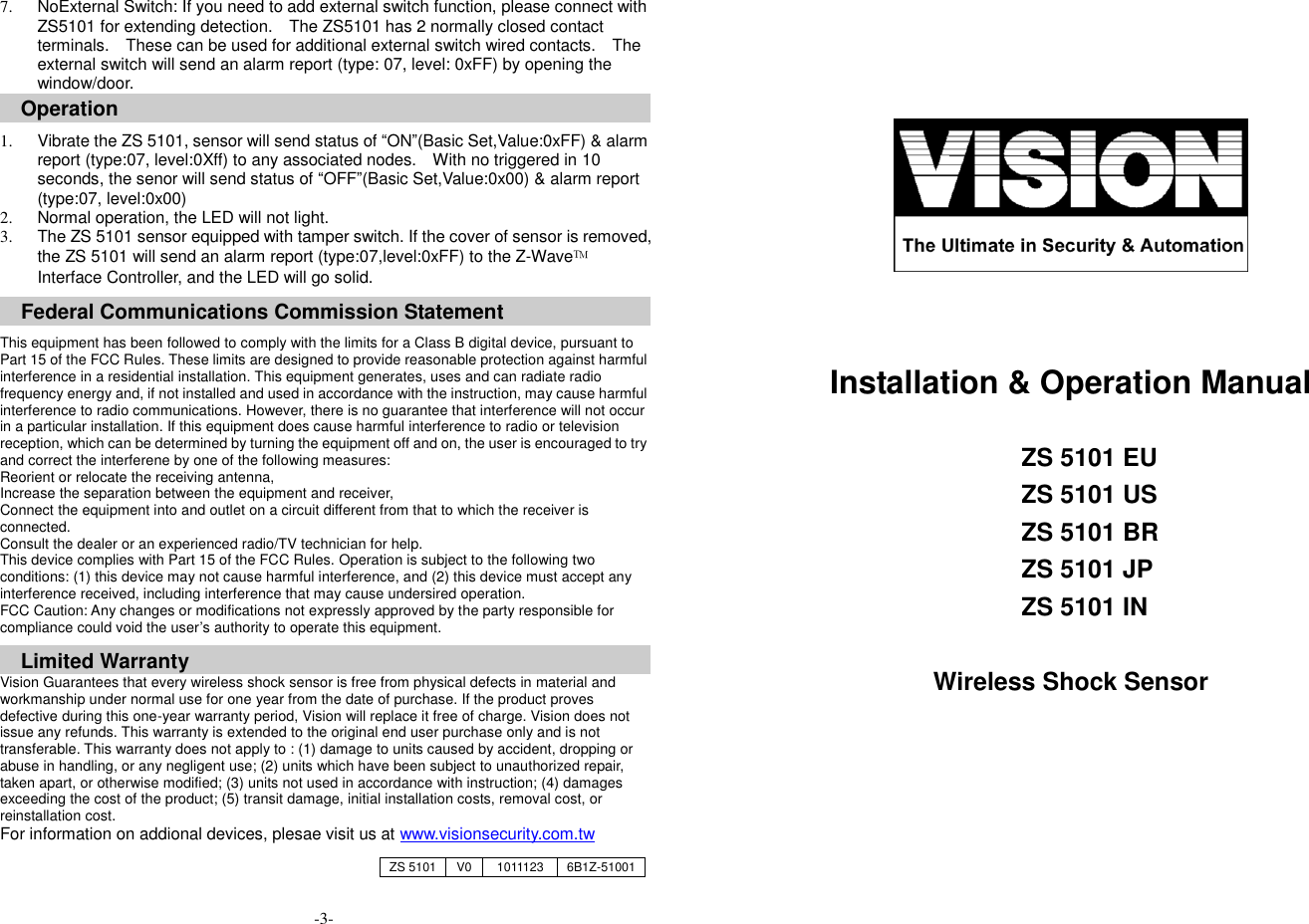 7.  NoExternal Switch: If you need to add external switch function, please connect with ZS5101 for extending detection.    The ZS5101 has 2 normally closed contact terminals.    These can be used for additional external switch wired contacts.    The external switch will send an alarm report (type: 07, level: 0xFF) by opening the window/door. Operation  1.  Vibrate the ZS 5101, sensor will send status of &ldquo;ON&rdquo;(Basic Set,Value:0xFF) &amp; alarm report (type:07, level:0Xff) to any associated nodes.    With no triggered in 10 seconds, the senor will send status of &ldquo;OFF&rdquo;(Basic Set,Value:0x00) &amp; alarm report (type:07, level:0x00) 2.  Normal operation, the LED will not light.   3.  The ZS 5101 sensor equipped with tamper switch. If the cover of sensor is removed, the ZS 5101 will send an alarm report (type:07,level:0xFF) to the Z-Wave&trade; Interface Controller, and the LED will go solid.    Federal Communications Commission Statement  This equipment has been followed to comply with the limits for a Class B digital device, pursuant to Part 15 of the FCC Rules. These limits are designed to provide reasonable protection against harmful interference in a residential installation. This equipment generates, uses and can radiate radio frequency energy and, if not installed and used in accordance with the instruction, may cause harmful interference to radio communications. However, there is no guarantee that interference will not occur in a particular installation. If this equipment does cause harmful interference to radio or television reception, which can be determined by turning the equipment off and on, the user is encouraged to try and correct the interferene by one of the following measures: Reorient or relocate the receiving antenna, Increase the separation between the equipment and receiver, Connect the equipment into and outlet on a circuit different from that to which the receiver is connected. Consult the dealer or an experienced radio/TV technician for help. This device complies with Part 15 of the FCC Rules. Operation is subject to the following two conditions: (1) this device may not cause harmful interference, and (2) this device must accept any interference received, including interference that may cause undersired operation. FCC Caution: Any changes or modifications not expressly approved by the party responsible for compliance could void the user&rsquo;s authority to operate this equipment.  Limited Warranty Vision Guarantees that every wireless shock sensor is free from physical defects in material and workmanship under normal use for one year from the date of purchase. If the product proves defective during this one-year warranty period, Vision will replace it free of charge. Vision does not issue any refunds. This warranty is extended to the original end user purchase only and is not transferable. This warranty does not apply to : (1) damage to units caused by accident, dropping or abuse in handling, or any negligent use; (2) units which have been subject to unauthorized repair, taken apart, or otherwise modified; (3) units not used in accordance with instruction; (4) damages exceeding the cost of the product; (5) transit damage, initial installation costs, removal cost, or reinstallation cost. For information on addional devices, plesae visit us at www.visionsecurity.com.tw                                   -3-       Installation &amp; Operation Manual  ZS 5101 EU ZS 5101 US ZS 5101 BR ZS 5101 JP ZS 5101 IN  Wireless Shock Sensor    ZS 5101 V0 1011123 6B1Z-51001 