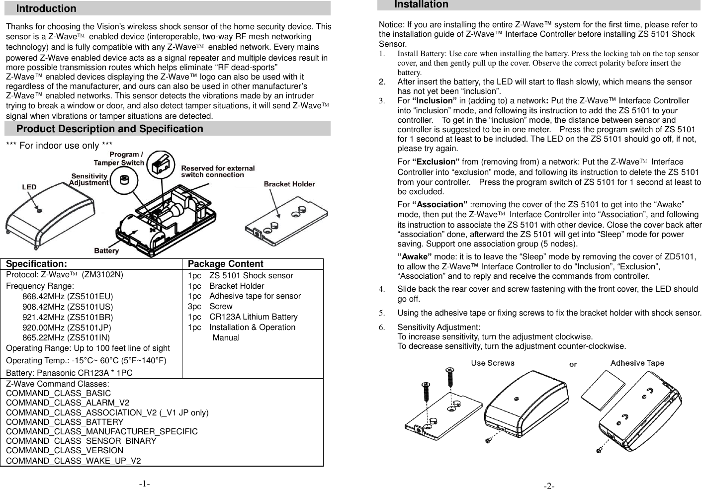  Introduction  Thanks for choosing the Vision&rsquo;s wireless shock sensor of the home security device. This sensor is a Z-Wave&trade;  enabled device (interoperable, two-way RF mesh networking technology) and is fully compatible with any Z-Wave&trade;  enabled network. Every mains powered Z-Wave enabled device acts as a signal repeater and multiple devices result in more possible transmission routes which helps eliminate &ldquo;RF dead-sports&rdquo; Z-Wave&trade; enabled devices displaying the Z-Wave&trade; logo can also be used with it regardless of the manufacturer, and ours can also be used in other manufacturer&rsquo;s Z-Wave&trade; enabled networks. This sensor detects the vibrations made by an intruder trying to break a window or door, and also detect tamper situations, it will send Z-Wave&trade; signal when vibrations or tamper situations are detected.   Product Description and Specification  *** For indoor use only ***  Specification: Package Content Protocol: Z-Wave&trade;  (ZM3102N) Frequency Range:   868.42MHz (ZS5101EU) 908.42MHz (ZS5101US) 921.42MHz (ZS5101BR) 920.00MHz (ZS5101JP) 865.22MHz (ZS5101IN) Operating Range: Up to 100 feet line of sight Operating Temp.: -15&deg;C~ 60&deg;C (5&deg;F~140&deg;F) Battery: Panasonic CR123A * 1PC 1pc    ZS 5101 Shock sensor 1pc    Bracket Holder 1pc    Adhesive tape for sensor 3pc    Screw 1pc  CR123A Lithium Battery 1pc    Installation &amp; Operation Manual  Z-Wave Command Classes: COMMAND_CLASS_BASIC   COMMAND_CLASS_ALARM_V2 COMMAND_CLASS_ASSOCIATION_V2 (_V1 JP only)     COMMAND_CLASS_BATTERY COMMAND_CLASS_MANUFACTURER_SPECIFIC COMMAND_CLASS_SENSOR_BINARY COMMAND_CLASS_VERSION COMMAND_CLASS_WAKE_UP_V2 Installation  Notice: If you are installing the entire Z-Wave&trade; system for the first time, please refer to the installation guide of Z-Wave&trade; Interface Controller before installing ZS 5101 Shock Sensor.   1. Install Battery: Use care when installing the battery. Press the locking tab on the top sensor cover, and then gently pull up the cover. Observe the correct polarity before insert the battery.   2.  After insert the battery, the LED will start to flash slowly, which means the sensor has not yet been &ldquo;inclusion&rdquo;. 3.  For &ldquo;Inclusion&rdquo; in (adding to) a network: Put the Z-Wave&trade; Interface Controller into &ldquo;inclusion&rdquo; mode, and following its instruction to add the ZS 5101 to your controller.    To get in the &ldquo;inclusion&rdquo; mode, the distance between sensor and controller is suggested to be in one meter.    Press the program switch of ZS 5101 for 1 second at least to be included. The LED on the ZS 5101 should go off, if not, please try again.  For &ldquo;Exclusion&rdquo; from (removing from) a network: Put the Z-Wave&trade;  Interface Controller into &ldquo;exclusion&rdquo; mode, and following its instruction to delete the ZS 5101 from your controller.    Press the program switch of ZS 5101 for 1 second at least to be excluded.    For &ldquo;Association&rdquo; :removing the cover of the ZS 5101 to get into the &ldquo;Awake&rdquo; mode, then put the Z-Wave&trade;  Interface Controller into &ldquo;Association&rdquo;, and following its instruction to associate the ZS 5101 with other device. Close the cover back after &ldquo;association&rdquo; done, afterward the ZS 5101 will get into &ldquo;Sleep&rdquo; mode for power saving. Support one association group (5 nodes). | &rdquo;Awake&rdquo; mode: it is to leave the &ldquo;Sleep&rdquo; mode by removing the cover of ZD5101, to allow the Z-Wave&trade; Interface Controller to do &ldquo;Inclusion&rdquo;, &ldquo;Exclusion&rdquo;, &ldquo;Association&rdquo; and to reply and receive the commands from controller.  4.  Slide back the rear cover and screw fastening with the front cover, the LED should go off.  5.  Using the adhesive tape or fixing screws to fix the bracket holder with shock sensor.  6.  Sensitivity Adjustment:   To increase sensitivity, turn the adjustment clockwise. To decrease sensitivity, turn the adjustment counter-clockwise.            -2- -1- 
