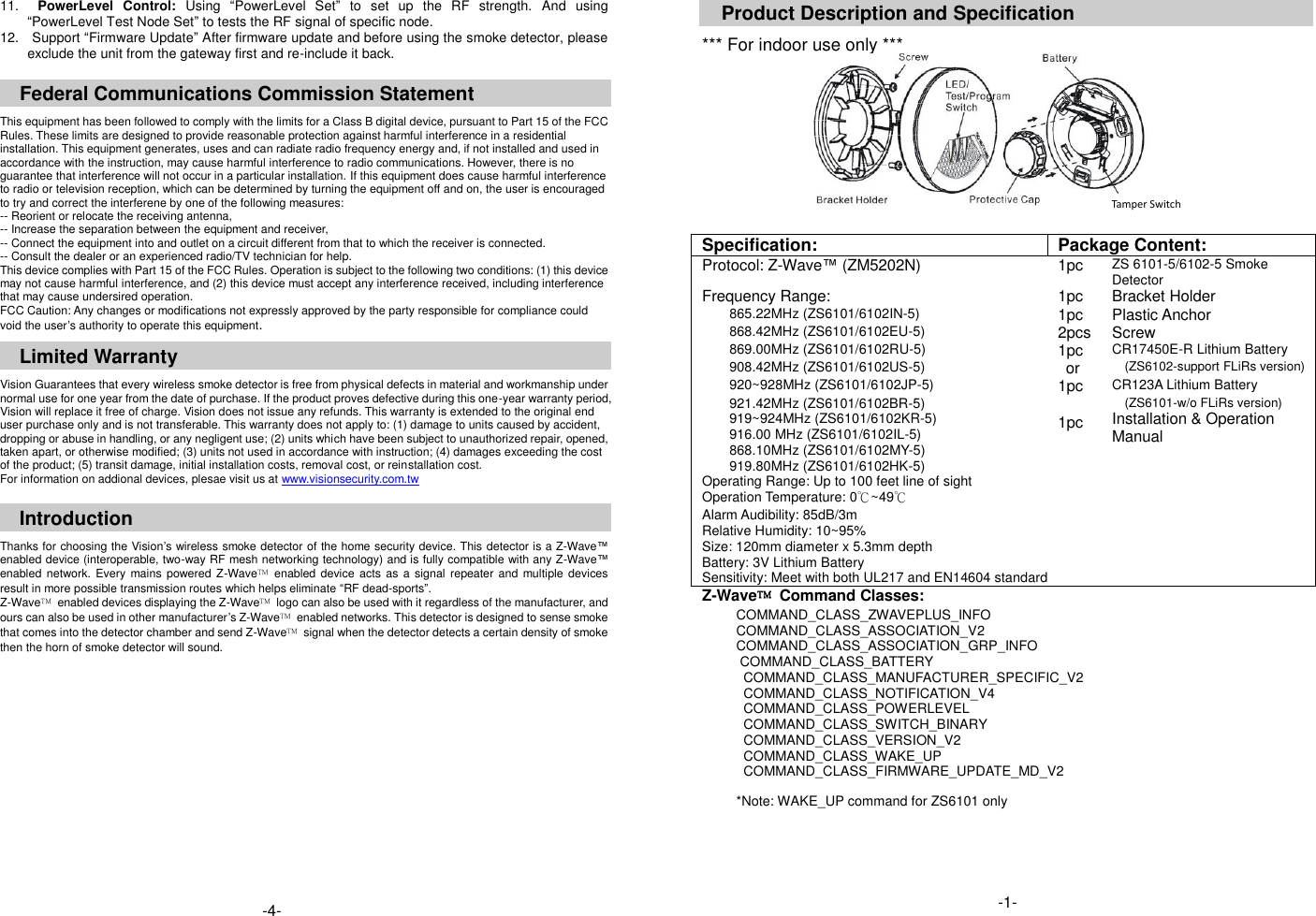 11.    PowerLevel  Control:  Using  &ldquo;PowerLevel  Set&rdquo;  to  set  up  the  RF  strength.  And  using &ldquo;PowerLevel Test Node Set&rdquo; to tests the RF signal of specific node.   12.    Support &ldquo;Firmware Update&rdquo; After firmware update and before using the smoke detector, please exclude the unit from the gateway first and re-include it back.    Federal Communications Commission Statement  This equipment has been followed to comply with the limits for a Class B digital device, pursuant to Part 15 of the FCC Rules. These limits are designed to provide reasonable protection against harmful interference in a residential installation. This equipment generates, uses and can radiate radio frequency energy and, if not installed and used in accordance with the instruction, may cause harmful interference to radio communications. However, there is no guarantee that interference will not occur in a particular installation. If this equipment does cause harmful interference to radio or television reception, which can be determined by turning the equipment off and on, the user is encouraged to try and correct the interferene by one of the following measures: -- Reorient or relocate the receiving antenna, -- Increase the separation between the equipment and receiver, -- Connect the equipment into and outlet on a circuit different from that to which the receiver is connected. -- Consult the dealer or an experienced radio/TV technician for help. This device complies with Part 15 of the FCC Rules. Operation is subject to the following two conditions: (1) this device may not cause harmful interference, and (2) this device must accept any interference received, including interference that may cause undersired operation. FCC Caution: Any changes or modifications not expressly approved by the party responsible for compliance could void the user&rsquo;s authority to operate this equipment.  Limited Warranty  Vision Guarantees that every wireless smoke detector is free from physical defects in material and workmanship under normal use for one year from the date of purchase. If the product proves defective during this one-year warranty period, Vision will replace it free of charge. Vision does not issue any refunds. This warranty is extended to the original end user purchase only and is not transferable. This warranty does not apply to: (1) damage to units caused by accident, dropping or abuse in handling, or any negligent use; (2) units which have been subject to unauthorized repair, opened, taken apart, or otherwise modified; (3) units not used in accordance with instruction; (4) damages exceeding the cost of the product; (5) transit damage, initial installation costs, removal cost, or reinstallation cost. For information on addional devices, plesae visit us at www.visionsecurity.com.tw  Introduction  Thanks for choosing the Vision&rsquo;s wireless smoke detector of the home security device. This detector is a Z-Wave&trade; enabled device (interoperable, two-way RF mesh networking technology) and is fully compatible with any Z-Wave&trade; enabled  network.  Every  mains powered Z-Wave&trade;  enabled device  acts  as a signal repeater and multiple devices result in more possible transmission routes which helps eliminate &ldquo;RF dead-sports&rdquo;. Z-Wave&trade;  enabled devices displaying the Z-Wave&trade;  logo can also be used with it regardless of the manufacturer, and ours can also be used in other manufacturer&rsquo;s Z-Wave&trade;  enabled networks. This detector is designed to sense smoke that comes into the detector chamber and send Z-Wave&trade;  signal when the detector detects a certain density of smoke then the horn of smoke detector will sound.                  Product Description and Specification  *** For indoor use only ***           Specification: Package Content: Protocol: Z-Wave&trade; (ZM5202N) 1pc ZS 6101-5/6102-5 Smoke Detector Frequency Range: 1pc Bracket Holder 865.22MHz (ZS6101/6102IN-5) 1pc Plastic Anchor 868.42MHz (ZS6101/6102EU-5) 2pcs Screw 869.00MHz (ZS6101/6102RU-5) 1pc CR17450E-R Lithium Battery 908.42MHz (ZS6101/6102US-5)  or (ZS6102-support FLiRs version) 920~928MHz (ZS6101/6102JP-5) 1pc CR123A Lithium Battery 921.42MHz (ZS6101/6102BR-5) 919~924MHz (ZS6101/6102KR-5) 916.00 MHz (ZS6101/6102IL-5) 868.10MHz (ZS6101/6102MY-5) 919.80MHz (ZS6101/6102HK-5)                       1pc (ZS6101-w/o FLiRs version) Installation &amp; Operation Manual Operating Range: Up to 100 feet line of sight   Operation Temperature: 0℃~49℃   Alarm Audibility: 85dB/3m   Relative Humidity: 10~95%   Size: 120mm diameter x 5.3mm depth   Battery: 3V Lithium Battery Sensitivity: Meet with both UL217 and EN14604 standard Z-Wave&trade;  Command Classes: COMMAND_CLASS_ZWAVEPLUS_INFO COMMAND_CLASS_ASSOCIATION_V2 COMMAND_CLASS_ASSOCIATION_GRP_INFO COMMAND_CLASS_BATTERY COMMAND_CLASS_MANUFACTURER_SPECIFIC_V2 COMMAND_CLASS_NOTIFICATION_V4 COMMAND_CLASS_POWERLEVEL COMMAND_CLASS_SWITCH_BINARY COMMAND_CLASS_VERSION_V2 COMMAND_CLASS_WAKE_UP                           COMMAND_CLASS_FIRMWARE_UPDATE_MD_V2  *Note: WAKE_UP command for ZS6101 only     -4-   Tamper Switch -1- 
