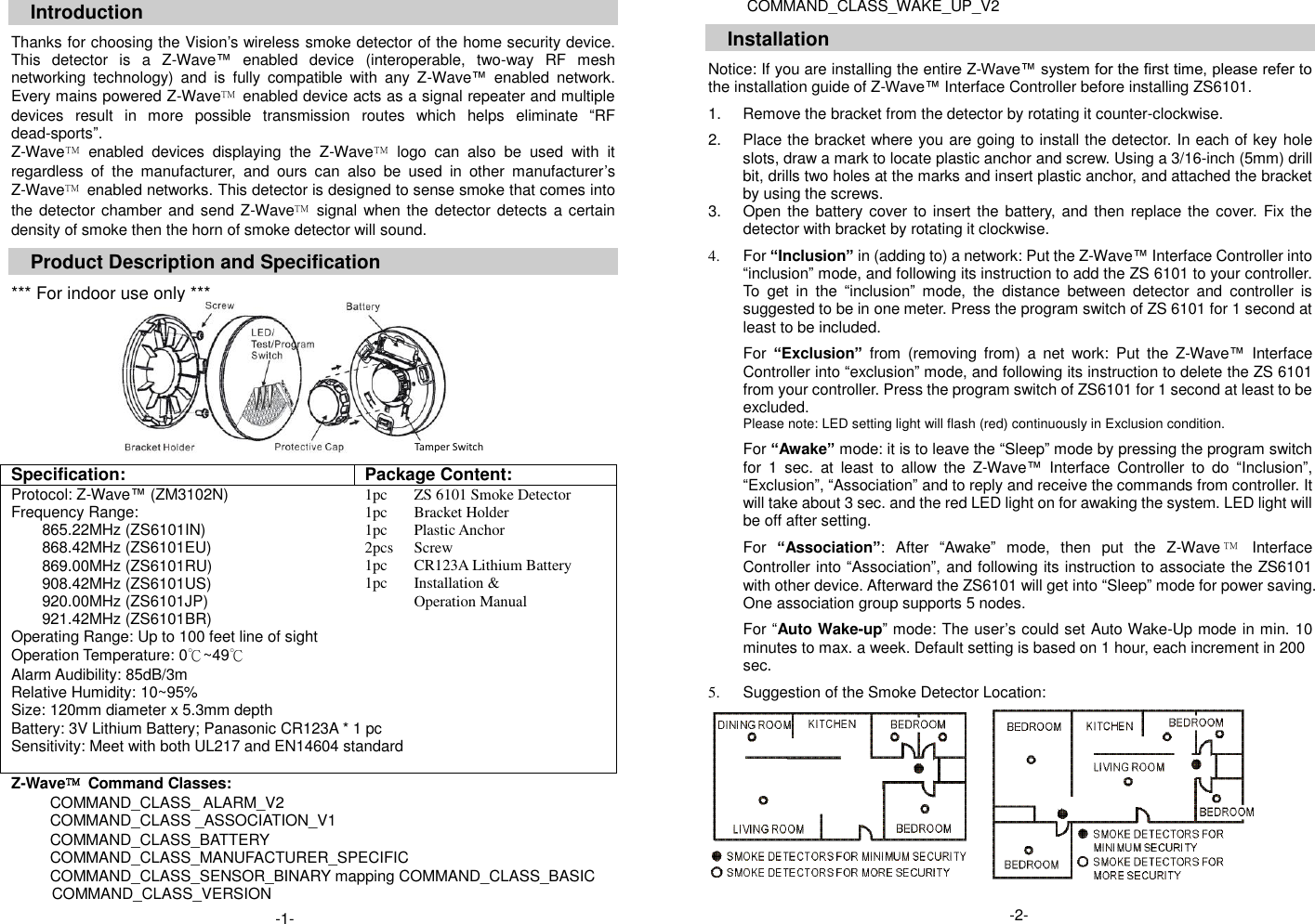 Introduction  Thanks for choosing the Vision&rsquo;s wireless smoke detector of the home security device. This  detector  is  a  Z-Wave&trade;  enabled  device  (interoperable,  two-way  RF  mesh networking  technology)  and  is  fully  compatible  with  any  Z-Wave&trade;  enabled  network. Every mains powered Z-Wave&trade;  enabled device acts as a signal repeater and multiple devices  result  in  more  possible  transmission  routes  which  helps  eliminate  &ldquo;RF dead-sports&rdquo;. Z-Wave&trade;  enabled  devices  displaying  the  Z-Wave&trade;  logo  can  also  be  used  with  it regardless  of  the  manufacturer,  and  ours  can  also  be  used  in  other  manufacturer&rsquo;s Z-Wave&trade;  enabled networks. This detector is designed to sense smoke that comes into the detector chamber and send Z-Wave&trade;  signal when the detector detects a certain density of smoke then the horn of smoke detector will sound.  Product Description and Specification  *** For indoor use only ***          Specification: Package Content: Protocol: Z-Wave&trade; (ZM3102N) 1pc ZS 6101 Smoke Detector Frequency Range: 1pc Bracket Holder 865.22MHz (ZS6101IN) 1pc Plastic Anchor 868.42MHz (ZS6101EU) 2pcs Screw 869.00MHz (ZS6101RU) 1pc CR123A Lithium Battery 908.42MHz (ZS6101US) 1pc Installation &amp;   920.00MHz (ZS6101JP)  Operation Manual 921.42MHz (ZS6101BR)   Operating Range: Up to 100 feet line of sight   Operation Temperature: 0℃~49℃   Alarm Audibility: 85dB/3m   Relative Humidity: 10~95%   Size: 120mm diameter x 5.3mm depth   Battery: 3V Lithium Battery; Panasonic CR123A * 1 pc Sensitivity: Meet with both UL217 and EN14604 standard  Z-Wave&trade;  Command Classes: COMMAND_CLASS_ ALARM_V2 COMMAND_CLASS _ASSOCIATION_V1 COMMAND_CLASS_BATTERY COMMAND_CLASS_MANUFACTURER_SPECIFIC COMMAND_CLASS_SENSOR_BINARY mapping COMMAND_CLASS_BASIC COMMAND_CLASS_VERSION COMMAND_CLASS_WAKE_UP_V2  Installation  Notice: If you are installing the entire Z-Wave&trade; system for the first time, please refer to the installation guide of Z-Wave&trade; Interface Controller before installing ZS6101.  1.  Remove the bracket from the detector by rotating it counter-clockwise.  2.  Place the bracket where you are going to install the detector. In each of key hole slots, draw a mark to locate plastic anchor and screw. Using a 3/16-inch (5mm) drill bit, drills two holes at the marks and insert plastic anchor, and attached the bracket by using the screws. 3.  Open the battery cover to insert the battery, and then replace the cover.  Fix the                                                             detector with bracket by rotating it clockwise.  4.  For &ldquo;Inclusion&rdquo; in (adding to) a network: Put the Z-Wave&trade; Interface Controller into &ldquo;inclusion&rdquo; mode, and following its instruction to add the ZS 6101 to your controller. To  get  in  the  &ldquo;inclusion&rdquo;  mode,  the  distance  between  detector  and  controller  is suggested to be in one meter. Press the program switch of ZS 6101 for 1 second at least to be included.    For &ldquo;Exclusion&rdquo; from  (removing  from)  a  net  work:  Put  the  Z-Wave&trade;  Interface Controller into &ldquo;exclusion&rdquo; mode, and following its instruction to delete the ZS 6101 from your controller. Press the program switch of ZS6101 for 1 second at least to be excluded. Please note: LED setting light will flash (red) continuously in Exclusion condition.    For &ldquo;Awake&rdquo; mode: it is to leave the &ldquo;Sleep&rdquo; mode by pressing the program switch for  1  sec.  at  least  to  allow  the  Z-Wave&trade;  Interface  Controller  to  do  &ldquo;Inclusion&rdquo;, &ldquo;Exclusion&rdquo;, &ldquo;Association&rdquo; and to reply and receive the commands from controller. It will take about 3 sec. and the red LED light on for awaking the system. LED light will be off after setting.        For &ldquo;Association&rdquo;:  After  &ldquo;Awake&rdquo;  mode,  then  put  the  Z-Wave &trade;  Interface Controller into &ldquo;Association&rdquo;, and following its instruction to associate the ZS6101 with other device. Afterward the ZS6101 will get into &ldquo;Sleep&rdquo; mode for power saving.   One association group supports 5 nodes.    For &ldquo;Auto Wake-up&rdquo; mode: The user&rsquo;s could set Auto Wake-Up mode in min. 10 minutes to max. a week. Default setting is based on 1 hour, each increment in 200                                                                                                                                                             sec.  5.  Suggestion of the Smoke Detector Location:     -2-  -1-  Tamper Switch 