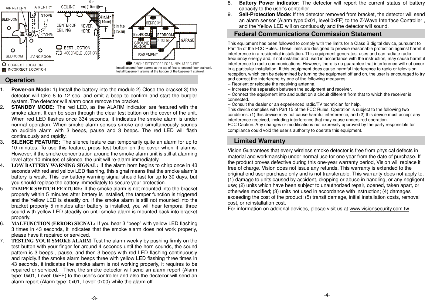      Operation  1. Power-on Mode: 1) Install the battery into the module 2) Close the bracket 3) the detector will take  8  to 12  sec.  and emit  a  beep to confirm and  start  the burglar system. The detector will alarm once remove the bracket. 2. STANDBY MODE:  The red LED, as  the ALARM indicator,  are featured  with the smoke alarm. It can be seen through the clear test button on the cover of the unit. When red LED flashes once 334 seconds, it indicates the smoke alarm is under normal operation. When smoke alarm senses smoke and simultaneously sounds an  audible  alarm  with  3  beeps,  pause  and  3  beeps.  The  red  LED  will  flash continuously and rapidly. 3. SILENCE FEATURE: The silence feature can temporarily quite an alarm for up to 10  minutes.  To use  this  feature,  press  test  button  on the  cover when it  alarms. However, if the smoke concentration around the smoke alarm unit is still at alarming level after 10 minutes of silence, the unit will re-alarm immediately. 4. LOW BATTERY WARNING SIGNAL: If the alarm horn begins to chirp once in 43 seconds with red and yellow LED flashing, this signal means that the smoke alarm&rsquo;s battery is weak. This low battery warning signal should last for up to 30 days, but you should replace the battery immediately to secure your protection.   5. TAMPER SWITCH FEATURE: If the smoke alarm is not mounted into the bracket properly within 5 minutes after battery is installed, the tamper function is triggered and the Yellow LED is steadily on. If the smoke alarm is still not mounted into the bracket properly 5 minutes after battery is installed, you will hear temporal three sound with yellow LED steadily on until smoke alarm is mounted back into bracket properly.   6. MALFUNCTION (ERROR) SIGNAL: If you hear 3 &ldquo;beep&rdquo; with yellow LED flashing 3 times in 43 seconds, it indicates that the smoke alarm does not work properly, please have it repaired or serviced. 7. TESTING YOUR SMOKE ALARM Test the alarm weekly by pushing firmly on the test button with your finger for around 4 seconds until the horn sounds, the sound pattern is 3 beeps , pause, and then 3 beeps with red LED flashing continuously and rapidly.If the smoke alarm beeps three with yellow LED flashing three times in 43 seconds, it indicates the smoke alarm is not working properly, it requires to be repaired or serviced.    Then, the smoke detector will send an alarm report (Alarm type: 0x01, Level: 0xFF) to the user&rsquo;s controller and also the dectecor will send an alarm report (Alarm type: 0x01, Level: 0x00) while the alarm off.   8. Battery  Power  indicator: The  detector  will  report  the  current  status  of  battery capacity to the user&rsquo;s contorller. 9. Self-Protection Mode: If the detector removed from bracket, the detector will send an alarm sensor (Alarm type:0x01, level:0xFF) to the Z-Wave Interface Controller , and the Yellow LED will on contiuously and the detector will sound.   Federal Communications Commission Statement  This equipment has been followed to comply with the limits for a Class B digital device, pursuant to Part 15 of the FCC Rules. These limits are designed to provide reasonable protection against harmful interference in a residential installation. This equipment generates, uses and can radiate radio frequency energy and, if not installed and used in accordance with the instruction, may cause harmful interference to radio communications. However, there is no guarantee that interference will not occur in a particular installation. If this equipment does cause harmful interference to radio or television reception, which can be determined by turning the equipment off and on, the user is encouraged to try and correct the interferene by one of the following measures: -- Reorient or relocate the receiving antenna, -- Increase the separation between the equipment and receiver, -- Connect the equipment into and outlet on a circuit different from that to which the receiver is connected. -- Consult the dealer or an experienced radio/TV technician for help. This device complies with Part 15 of the FCC Rules. Operation is subject to the following two conditions: (1) this device may not cause harmful interference, and (2) this device must accept any interference received, including interference that may cause undersired operation. FCC Caution: Any changes or modifications not expressly approved by the party responsible for compliance could void the user&rsquo;s authority to operate this equipment.  Limited Warranty  Vision Guarantees that every wireless smoke detector is free from physical defects in material and workmanship under normal use for one year from the date of purchase. If the product proves defective during this one-year warranty period, Vision will replace it free of charge. Vision does not issue any refunds. This warranty is extended to the original end user purchase only and is not transferable. This warranty does not apply to: (1) damage to units caused by accident, dropping or abuse in handling, or any negligent use; (2) units which have been subject to unauthorized repair, opened, taken apart, or otherwise modified; (3) units not used in accordance with instruction; (4) damages exceeding the cost of the product; (5) transit damage, initial installation costs, removal cost, or reinstallation cost. For information on addional devices, plesae visit us at www.visionsecurity.com.tw                               Install second-floor alarms at the top of first-to-second floor stairwell. Install basement alarms at the bottom of the basement stairwell.  -3-  -4-  