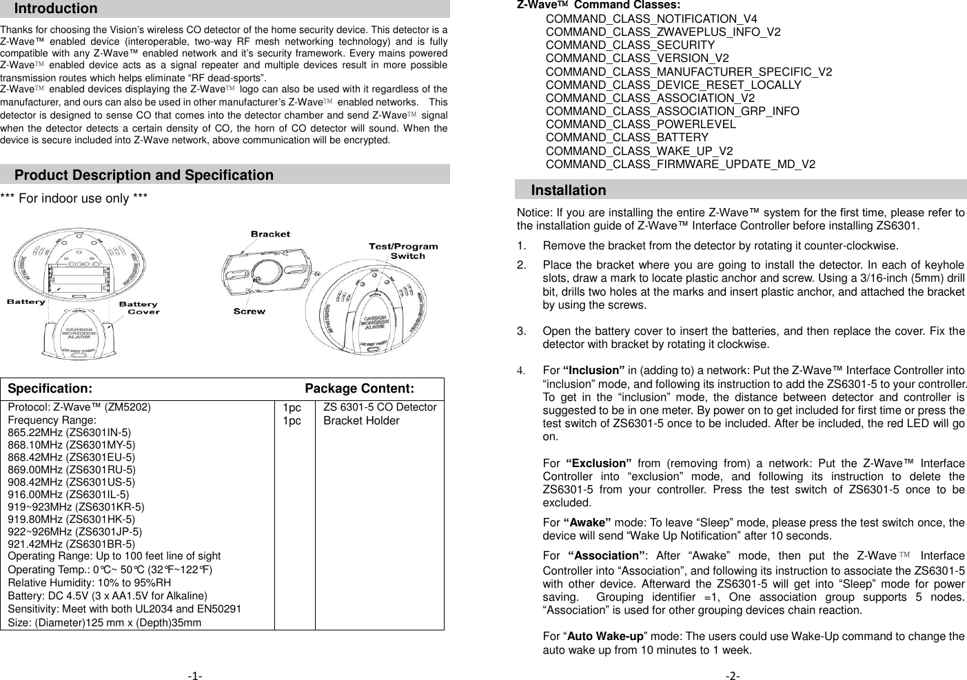 Introduction  Thanks for choosing the Vision&rsquo;s wireless CO detector of the home security device. This detector is a Z-Wave&trade;  enabled  device  (interoperable,  two-way  RF  mesh  networking  technology)  and  is  fully compatible with any Z-Wave&trade; enabled network and it&rsquo;s security framework. Every mains powered Z-Wave&trade;  enabled  device  acts  as  a  signal  repeater  and  multiple  devices  result  in  more  possible transmission routes which helps eliminate &ldquo;RF dead-sports&rdquo;. Z-Wave&trade;  enabled devices displaying the Z-Wave&trade;  logo can also be used with it regardless of the manufacturer, and ours can also be used in other manufacturer&rsquo;s Z-Wave&trade;  enabled networks.    This detector is designed to sense CO that comes into the detector chamber and send Z-Wave&trade;  signal when the detector  detects a certain density of  CO, the horn  of CO detector  will sound. When the device is secure included into Z-Wave network, above communication will be encrypted.   Product Description and Specification  *** For indoor use only ***              Specification:   Package Content: Protocol: Z-Wave&trade; (ZM5202) 1pc ZS 6301-5 CO Detector Frequency Range: 865.22MHz (ZS6301IN-5) 868.10MHz (ZS6301MY-5) 868.42MHz (ZS6301EU-5) 869.00MHz (ZS6301RU-5) 908.42MHz (ZS6301US-5) 916.00MHz (ZS6301IL-5) 919~923MHz (ZS6301KR-5) 919.80MHz (ZS6301HK-5) 922~926MHz (ZS6301JP-5) 921.42MHz (ZS6301BR-5) 1pc Bracket Holder Operating Range: Up to 100 feet line of sight   Operating Temp.: 0&deg;C~ 50&deg;C (32&deg;F~122&deg;F)   Relative Humidity: 10% to 95%RH   Battery: DC 4.5V (3 x AA1.5V for Alkaline)   Sensitivity: Meet with both UL2034 and EN50291   Size: (Diameter)125 mm x (Depth)35mm      Z-Wave&trade;  Command Classes:           COMMAND_CLASS_NOTIFICATION_V4           COMMAND_CLASS_ZWAVEPLUS_INFO_V2 COMMAND_CLASS_SECURITY COMMAND_CLASS_VERSION_V2 COMMAND_CLASS_MANUFACTURER_SPECIFIC_V2 COMMAND_CLASS_DEVICE_RESET_LOCALLY COMMAND_CLASS_ASSOCIATION_V2           COMMAND_CLASS_ASSOCIATION_GRP_INFO           COMMAND_CLASS_POWERLEVEL           COMMAND_CLASS_BATTERY           COMMAND_CLASS_WAKE_UP_V2           COMMAND_CLASS_FIRMWARE_UPDATE_MD_V2  Installation  Notice: If you are installing the entire Z-Wave&trade; system for the first time, please refer to the installation guide of Z-Wave&trade; Interface Controller before installing ZS6301.  1.  Remove the bracket from the detector by rotating it counter-clockwise.  2.  Place the bracket where you are going to install the detector. In each of keyhole slots, draw a mark to locate plastic anchor and screw. Using a 3/16-inch (5mm) drill bit, drills two holes at the marks and insert plastic anchor, and attached the bracket by using the screws.  3.  Open the battery cover to insert the batteries, and then replace the cover. Fix the detector with bracket by rotating it clockwise.    4.  For &ldquo;Inclusion&rdquo; in (adding to) a network: Put the Z-Wave&trade; Interface Controller into &ldquo;inclusion&rdquo; mode, and following its instruction to add the ZS6301-5 to your controller. To  get  in  the  &ldquo;inclusion&rdquo;  mode,  the  distance  between  detector  and  controller  is suggested to be in one meter. By power on to get included for first time or press the test switch of ZS6301-5 once to be included. After be included, the red LED will go on.  For &ldquo;Exclusion&rdquo; from  (removing  from)  a  network:  Put  the  Z-Wave&trade;  Interface Controller  into  &ldquo;exclusion&rdquo;  mode,  and  following  its  instruction  to  delete  the ZS6301-5  from  your  controller.  Press  the  test  switch  of  ZS6301-5  once  to  be excluded.    For &ldquo;Awake&rdquo; mode: To leave &ldquo;Sleep&rdquo; mode, please press the test switch once, the device will send &ldquo;Wake Up Notification&rdquo; after 10 seconds.      For &ldquo;Association&rdquo;:  After  &ldquo;Awake&rdquo;  mode,  then  put  the  Z-Wave &trade;  Interface Controller into &ldquo;Association&rdquo;, and following its instruction to associate the ZS6301-5 with  other  device.  Afterward  the  ZS6301-5  will  get  into  &ldquo;Sleep&rdquo; mode  for  power saving.    Grouping  identifier  =1,  One  association  group  supports  5  nodes. &ldquo;Association&rdquo; is used for other grouping devices chain reaction.  For &ldquo;Auto Wake-up&rdquo; mode: The users could use Wake-Up command to change the auto wake up from 10 minutes to 1 week.     -2- -1- 