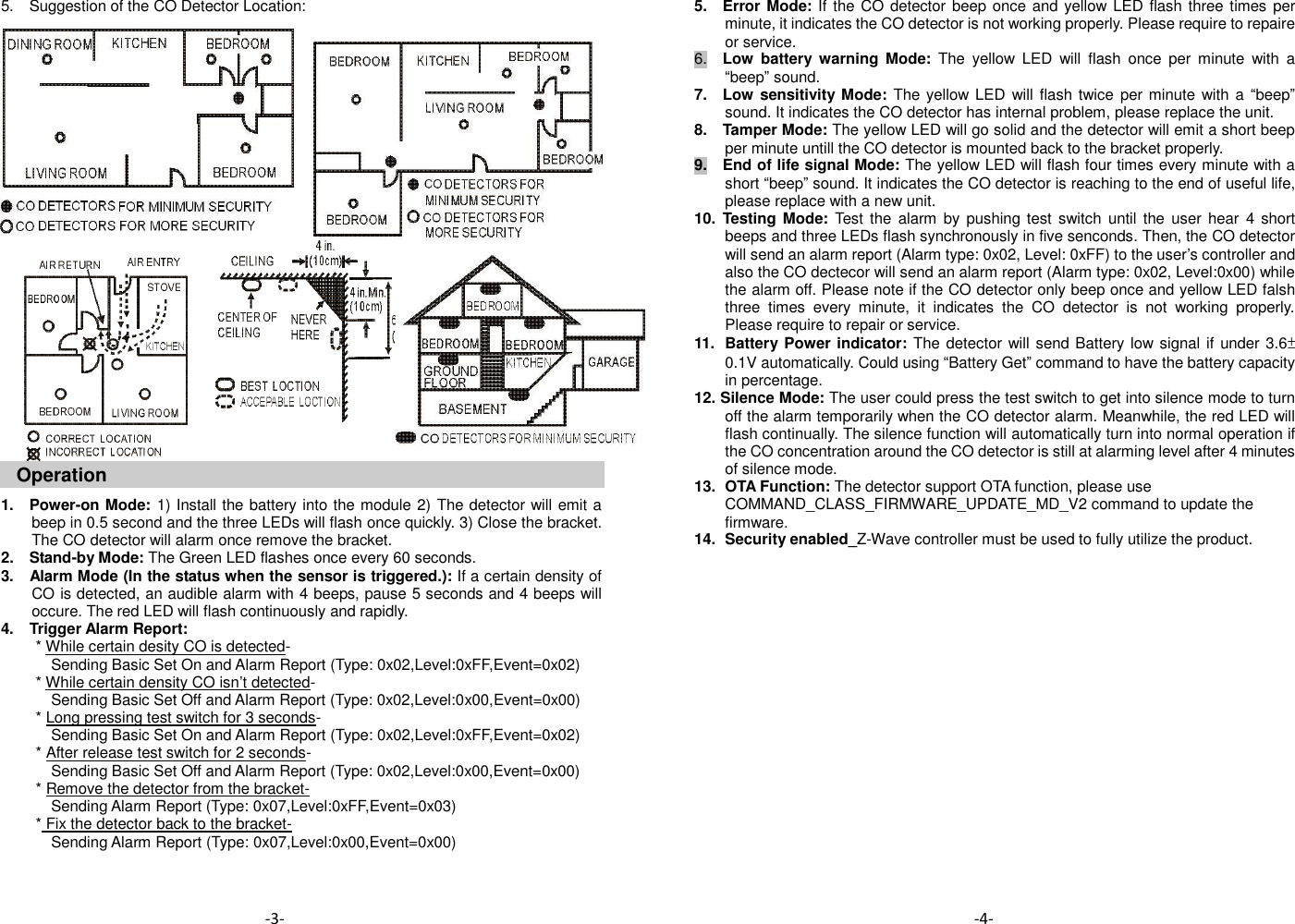 5.    Suggestion of the CO Detector Location:                       Operation  1.    Power-on Mode: 1) Install the battery into the module 2) The detector will emit a beep in 0.5 second and the three LEDs will flash once quickly. 3) Close the bracket. The CO detector will alarm once remove the bracket.     2.    Stand-by Mode: The Green LED flashes once every 60 seconds. 3.    Alarm Mode (In the status when the sensor is triggered.): If a certain density of CO is detected, an audible alarm with 4 beeps, pause 5 seconds and 4 beeps will occure. The red LED will flash continuously and rapidly.   4.    Trigger Alarm Report:   * While certain desity CO is detected-   Sending Basic Set On and Alarm Report (Type: 0x02,Level:0xFF,Event=0x02) * While certain density CO isn&rsquo;t detected-   Sending Basic Set Off and Alarm Report (Type: 0x02,Level:0x00,Event=0x00) * Long pressing test switch for 3 seconds-   Sending Basic Set On and Alarm Report (Type: 0x02,Level:0xFF,Event=0x02) * After release test switch for 2 seconds-   Sending Basic Set Off and Alarm Report (Type: 0x02,Level:0x00,Event=0x00) * Remove the detector from the bracket-   Sending Alarm Report (Type: 0x07,Level:0xFF,Event=0x03) * Fix the detector back to the bracket-   Sending Alarm Report (Type: 0x07,Level:0x00,Event=0x00)    5.  Error Mode: If the CO  detector beep once and yellow LED flash three times per minute, it indicates the CO detector is not working properly. Please require to repaire or service.   6.  Low  battery  warning  Mode:  The  yellow  LED  will  flash  once  per  minute  with  a &ldquo;beep&rdquo; sound.   7.    Low sensitivity Mode: The yellow LED  will flash twice per minute  with a &ldquo;beep&rdquo; sound. It indicates the CO detector has internal problem, please replace the unit. 8.    Tamper Mode: The yellow LED will go solid and the detector will emit a short beep per minute untill the CO detector is mounted back to the bracket properly. 9.  End of life signal Mode: The yellow LED will flash four times every minute with a short &ldquo;beep&rdquo; sound. It indicates the CO detector is reaching to the end of useful life, please replace with a new unit.   10.  Testing Mode: Test the  alarm  by  pushing  test  switch until  the  user  hear  4 short beeps and three LEDs flash synchronously in five senconds. Then, the CO detector will send an alarm report (Alarm type: 0x02, Level: 0xFF) to the user&rsquo;s controller and also the CO dectecor will send an alarm report (Alarm type: 0x02, Level:0x00) while the alarm off. Please note if the CO detector only beep once and yellow LED falsh three  times  every  minute,  it  indicates  the  CO  detector  is  not  working  properly. Please require to repair or service.   11.   Battery  Power indicator: The detector will send Battery low signal if under 3.6&plusmn;0.1V automatically. Could using &ldquo;Battery Get&rdquo; command to have the battery capacity in percentage.   12. Silence Mode: The user could press the test switch to get into silence mode to turn off the alarm temporarily when the CO detector alarm. Meanwhile, the red LED will flash continually. The silence function will automatically turn into normal operation if the CO concentration around the CO detector is still at alarming level after 4 minutes of silence mode. 13.   OTA Function: The detector support OTA function, please use COMMAND_CLASS_FIRMWARE_UPDATE_MD_V2 command to update the firmware. 14.   Security enabled_Z-Wave controller must be used to fully utilize the product.                  -4- -3- 
