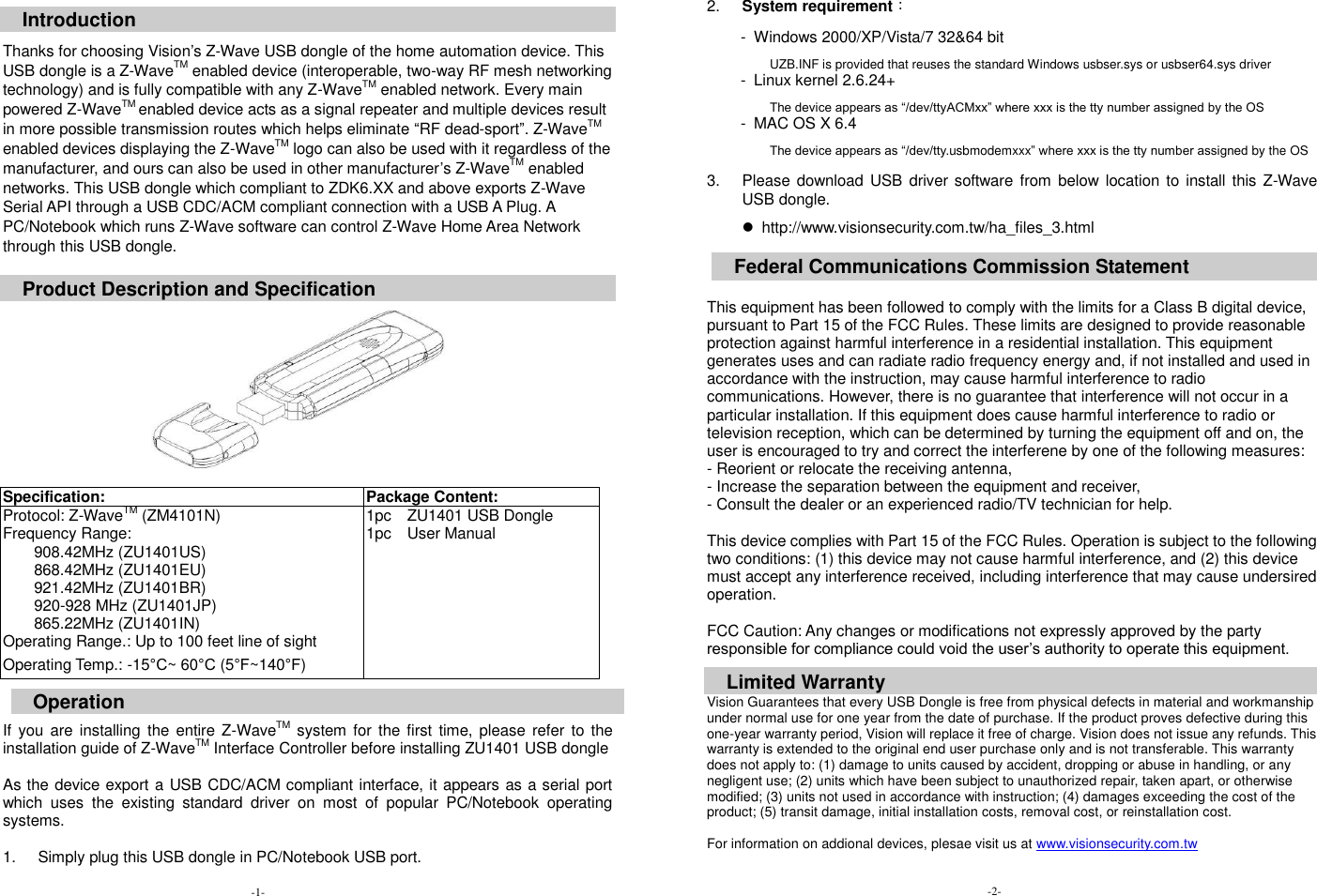  Introduction  Thanks for choosing Vision&rsquo;s Z-Wave USB dongle of the home automation device. This USB dongle is a Z-WaveTM enabled device (interoperable, two-way RF mesh networking technology) and is fully compatible with any Z-WaveTM enabled network. Every main powered Z-WaveTM enabled device acts as a signal repeater and multiple devices result in more possible transmission routes which helps eliminate &ldquo;RF dead-sport&rdquo;. Z-WaveTM enabled devices displaying the Z-WaveTM logo can also be used with it regardless of the manufacturer, and ours can also be used in other manufacturer&rsquo;s Z-WaveTM enabled networks. This USB dongle which compliant to ZDK6.XX and above exports Z-Wave Serial API through a USB CDC/ACM compliant connection with a USB A Plug. A PC/Notebook which runs Z-Wave software can control Z-Wave Home Area Network through this USB dongle.    Product Description and Specification    Specification: Package Content: Protocol: Z-WaveTM (ZM4101N) Frequency Range:   908.42MHz (ZU1401US) 868.42MHz (ZU1401EU) 921.42MHz (ZU1401BR) 920-928 MHz (ZU1401JP) 865.22MHz (ZU1401IN) Operating Range.: Up to 100 feet line of sight Operating Temp.: -15&deg;C~ 60&deg;C (5&deg;F~140&deg;F) 1pc    ZU1401 USB Dongle 1pc    User Manual        Operation If  you are  installing the  entire Z-WaveTM system for  the first time,  please refer  to the installation guide of Z-WaveTM Interface Controller before installing ZU1401 USB dongle  As the device export a USB CDC/ACM compliant interface, it appears as a serial port which  uses  the  existing  standard  driver  on  most  of  popular  PC/Notebook  operating systems.    1.  Simply plug this USB dongle in PC/Notebook USB port.   2. System requirement： -  Windows 2000/XP/Vista/7 32&amp;64 bit               UZB.INF is provided that reuses the standard Windows usbser.sys or usbser64.sys driver -  Linux kernel 2.6.24+               The device appears as &ldquo;/dev/ttyACMxx&rdquo; where xxx is the tty number assigned by the OS -  MAC OS X 6.4               The device appears as &ldquo;/dev/tty.usbmodemxxx&rdquo; where xxx is the tty number assigned by the OS  3.  Please download  USB driver software from  below location to install this Z-Wave USB dongle.     http://www.visionsecurity.com.tw/ha_files_3.html  This equipment has been followed to comply with the limits for a Class B digital device, pursuant to Part 15 of the FCC Rules. These limits are designed to provide reasonable protection against harmful interference in a residential installation. This equipment generates uses and can radiate radio frequency energy and, if not installed and used in accordance with the instruction, may cause harmful interference to radio communications. However, there is no guarantee that interference will not occur in a particular installation. If this equipment does cause harmful interference to radio or television reception, which can be determined by turning the equipment off and on, the user is encouraged to try and correct the interferene by one of the following measures: - Reorient or relocate the receiving antenna, - Increase the separation between the equipment and receiver, - Consult the dealer or an experienced radio/TV technician for help.  This device complies with Part 15 of the FCC Rules. Operation is subject to the following two conditions: (1) this device may not cause harmful interference, and (2) this device must accept any interference received, including interference that may cause undersired operation.  FCC Caution: Any changes or modifications not expressly approved by the party responsible for compliance could void the user&rsquo;s authority to operate this equipment. Vision Guarantees that every USB Dongle is free from physical defects in material and workmanship under normal use for one year from the date of purchase. If the product proves defective during this one-year warranty period, Vision will replace it free of charge. Vision does not issue any refunds. This warranty is extended to the original end user purchase only and is not transferable. This warranty does not apply to: (1) damage to units caused by accident, dropping or abuse in handling, or any negligent use; (2) units which have been subject to unauthorized repair, taken apart, or otherwise modified; (3) units not used in accordance with instruction; (4) damages exceeding the cost of the product; (5) transit damage, initial installation costs, removal cost, or reinstallation cost.  For information on addional devices, plesae visit us at www.visionsecurity.com.tw    Federal Communications Commission Statement Limited Warranty -1- -2 - -2- 
