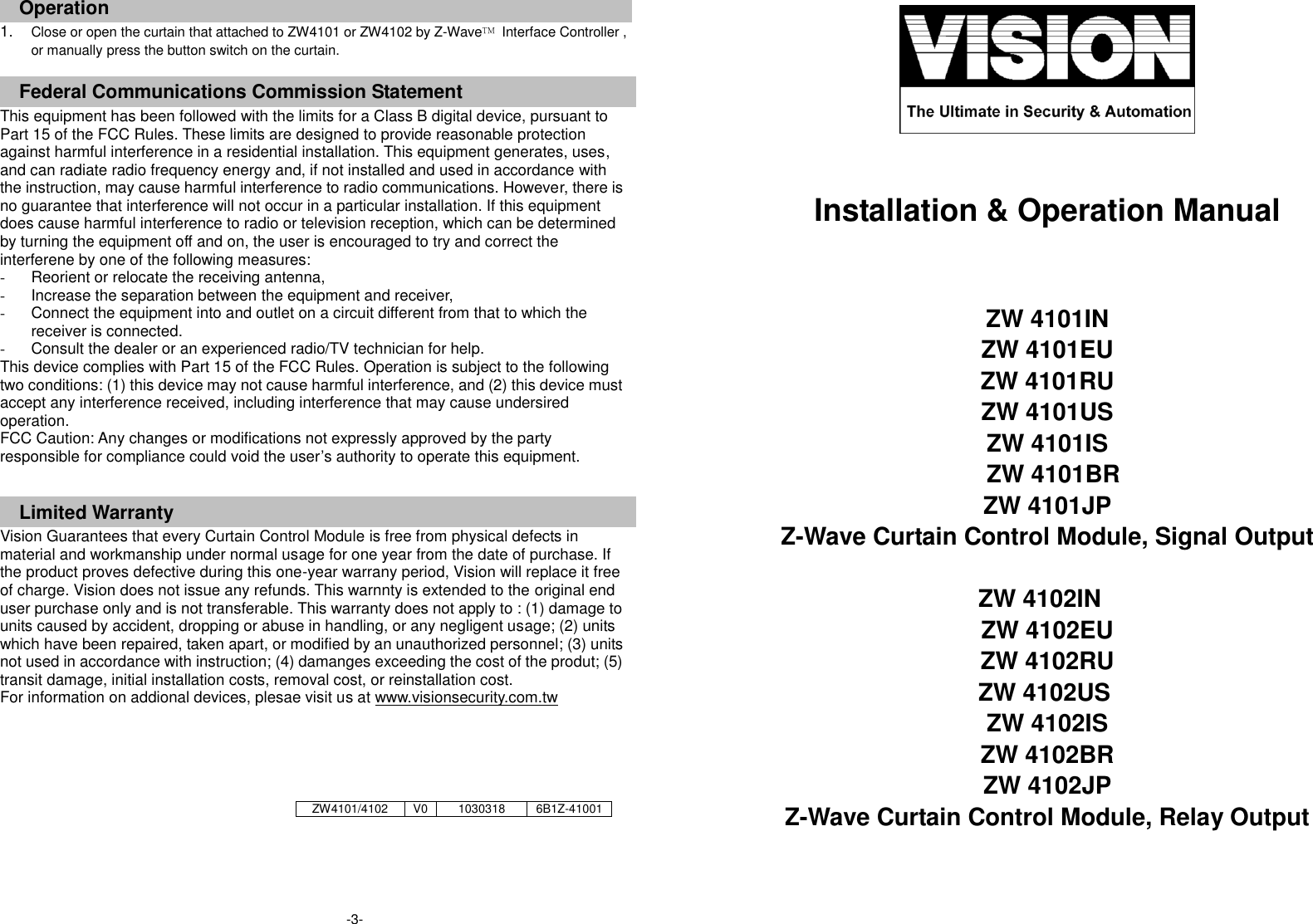      Operation 1. Close or open the curtain that attached to ZW4101 or ZW4102 by Z-Wave&trade;  Interface Controller , or manually press the button switch on the curtain.    Federal Communications Commission Statement This equipment has been followed with the limits for a Class B digital device, pursuant to Part 15 of the FCC Rules. These limits are designed to provide reasonable protection against harmful interference in a residential installation. This equipment generates, uses, and can radiate radio frequency energy and, if not installed and used in accordance with the instruction, may cause harmful interference to radio communications. However, there is no guarantee that interference will not occur in a particular installation. If this equipment does cause harmful interference to radio or television reception, which can be determined by turning the equipment off and on, the user is encouraged to try and correct the interferene by one of the following measures: -  Reorient or relocate the receiving antenna, -  Increase the separation between the equipment and receiver, -  Connect the equipment into and outlet on a circuit different from that to which the receiver is connected. -  Consult the dealer or an experienced radio/TV technician for help. This device complies with Part 15 of the FCC Rules. Operation is subject to the following two conditions: (1) this device may not cause harmful interference, and (2) this device must accept any interference received, including interference that may cause undersired operation. FCC Caution: Any changes or modifications not expressly approved by the party responsible for compliance could void the user&rsquo;s authority to operate this equipment.  Limited Warranty Vision Guarantees that every Curtain Control Module is free from physical defects in material and workmanship under normal usage for one year from the date of purchase. If the product proves defective during this one-year warrany period, Vision will replace it free of charge. Vision does not issue any refunds. This warnnty is extended to the original end user purchase only and is not transferable. This warranty does not apply to : (1) damage to units caused by accident, dropping or abuse in handling, or any negligent usage; (2) units which have been repaired, taken apart, or modified by an unauthorized personnel; (3) units not used in accordance with instruction; (4) damanges exceeding the cost of the produt; (5) transit damage, initial installation costs, removal cost, or reinstallation cost. For information on addional devices, plesae visit us at www.visionsecurity.com.tw        Installation &amp; Operation Manual   ZW 4101IN   ZW 4101EU   ZW 4101RU ZW 4101US   ZW 4101IS   ZW 4101BR   ZW 4101JP Z-Wave Curtain Control Module, Signal Output  ZW 4102IN ZW 4102EU ZW 4102RU ZW 4102US ZW 4102IS ZW 4102BR ZW 4102JP Z-Wave Curtain Control Module, Relay Output  ZW4101/4102 V0 1030318 6B1Z-41001 -3-  