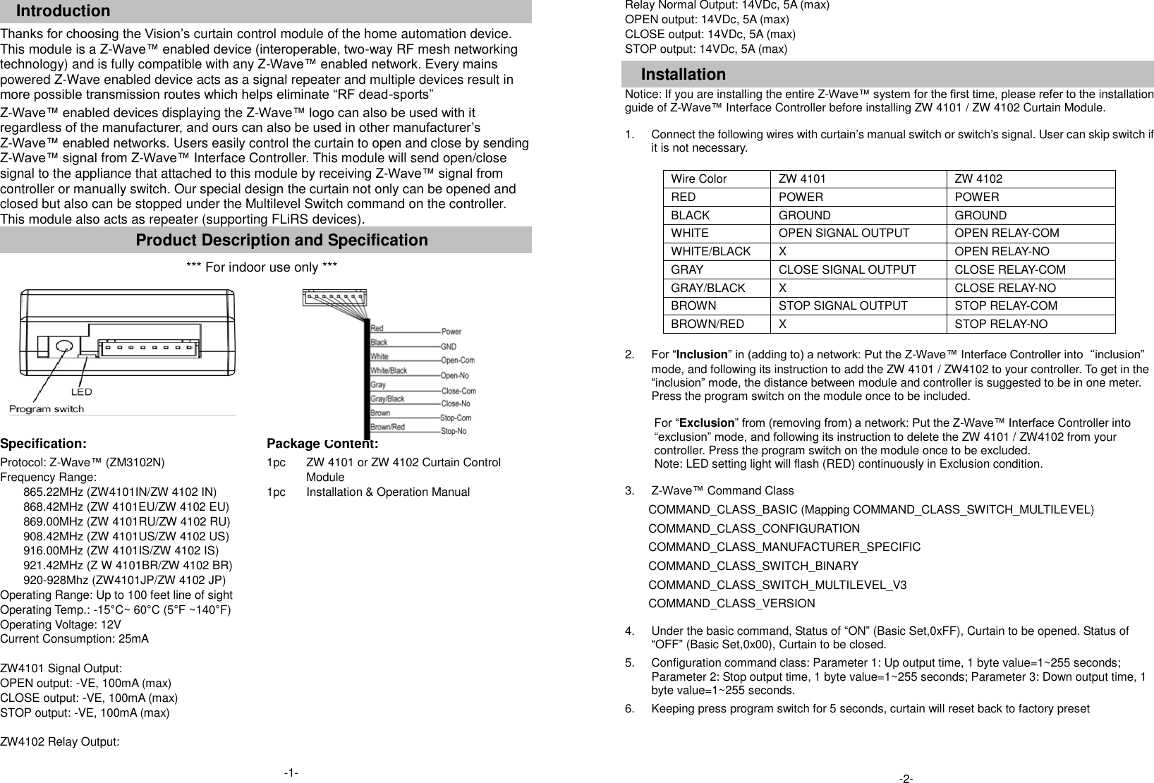  Introduction Thanks for choosing the Vision&rsquo;s curtain control module of the home automation device. This module is a Z-Wave&trade; enabled device (interoperable, two-way RF mesh networking technology) and is fully compatible with any Z-Wave&trade; enabled network. Every mains powered Z-Wave enabled device acts as a signal repeater and multiple devices result in more possible transmission routes which helps eliminate &ldquo;RF dead-sports&rdquo; Z-Wave&trade; enabled devices displaying the Z-Wave&trade; logo can also be used with it regardless of the manufacturer, and ours can also be used in other manufacturer&rsquo;s Z-Wave&trade; enabled networks. Users easily control the curtain to open and close by sending Z-Wave&trade; signal from Z-Wave&trade; Interface Controller. This module will send open/close signal to the appliance that attached to this module by receiving Z-Wave&trade; signal from controller or manually switch. Our special design the curtain not only can be opened and closed but also can be stopped under the Multilevel Switch command on the controller.  This module also acts as repeater (supporting FLiRS devices). Product Description and Specification *** For indoor use only ***      Specification:   Package Content:   Protocol: Z-Wave&trade; (ZM3102N) Frequency Range:   865.22MHz (ZW4101IN/ZW 4102 IN) 868.42MHz (ZW 4101EU/ZW 4102 EU) 869.00MHz (ZW 4101RU/ZW 4102 RU) 908.42MHz (ZW 4101US/ZW 4102 US) 916.00MHz (ZW 4101IS/ZW 4102 IS) 921.42MHz (Z W 4101BR/ZW 4102 BR) 920-928Mhz (ZW4101JP/ZW 4102 JP) Operating Range: Up to 100 feet line of sight Operating Temp.: -15&deg;C~ 60&deg;C (5&deg;F ~140&deg;F) Operating Voltage: 12V Current Consumption: 25mA  ZW4101 Signal Output: OPEN output: -VE, 100mA (max) CLOSE output: -VE, 100mA (max) STOP output: -VE, 100mA (max)  ZW4102 Relay Output:  1pc  1pc  ZW 4101 or ZW 4102 Curtain Control Module Installation &amp; Operation Manual  Relay Normal Output: 14VDc, 5A (max) OPEN output: 14VDc, 5A (max) CLOSE output: 14VDc, 5A (max) STOP output: 14VDc, 5A (max)  Installation Notice: If you are installing the entire Z-Wave&trade; system for the first time, please refer to the installation guide of Z-Wave&trade; Interface Controller before installing ZW 4101 / ZW 4102 Curtain Module.  1.  Connect the following wires with curtain&rsquo;s manual switch or switch&rsquo;s signal. User can skip switch if it is not necessary.  Wire Color ZW 4101 ZW 4102 RED POWER POWER BLACK GROUND GROUND WHITE OPEN SIGNAL OUTPUT OPEN RELAY-COM WHITE/BLACK X OPEN RELAY-NO GRAY CLOSE SIGNAL OUTPUT CLOSE RELAY-COM GRAY/BLACK X CLOSE RELAY-NO BROWN STOP SIGNAL OUTPUT STOP RELAY-COM BROWN/RED X STOP RELAY-NO  2. For &ldquo;Inclusion&rdquo; in (adding to) a network: Put the Z-Wave&trade; Interface Controller into&ldquo;inclusion&rdquo; mode, and following its instruction to add the ZW 4101 / ZW4102 to your controller. To get in the &ldquo;inclusion&rdquo; mode, the distance between module and controller is suggested to be in one meter. Press the program switch on the module once to be included.    For &ldquo;Exclusion&rdquo; from (removing from) a network: Put the Z-Wave&trade; Interface Controller into &ldquo;exclusion&rdquo; mode, and following its instruction to delete the ZW 4101 / ZW4102 from your controller. Press the program switch on the module once to be excluded. Note: LED setting light will flash (RED) continuously in Exclusion condition.  3.  Z-Wave&trade; Command Class COMMAND_CLASS_BASIC (Mapping COMMAND_CLASS_SWITCH_MULTILEVEL) COMMAND_CLASS_CONFIGURATION COMMAND_CLASS_MANUFACTURER_SPECIFIC COMMAND_CLASS_SWITCH_BINARY COMMAND_CLASS_SWITCH_MULTILEVEL_V3 COMMAND_CLASS_VERSION  4.  Under the basic command, Status of &ldquo;ON&rdquo; (Basic Set,0xFF), Curtain to be opened. Status of &ldquo;OFF&rdquo; (Basic Set,0x00), Curtain to be closed. 5.  Configuration command class: Parameter 1: Up output time, 1 byte value=1~255 seconds; Parameter 2: Stop output time, 1 byte value=1~255 seconds; Parameter 3: Down output time, 1 byte value=1~255 seconds. 6.  Keeping press program switch for 5 seconds, curtain will reset back to factory preset  -1-  -2-  