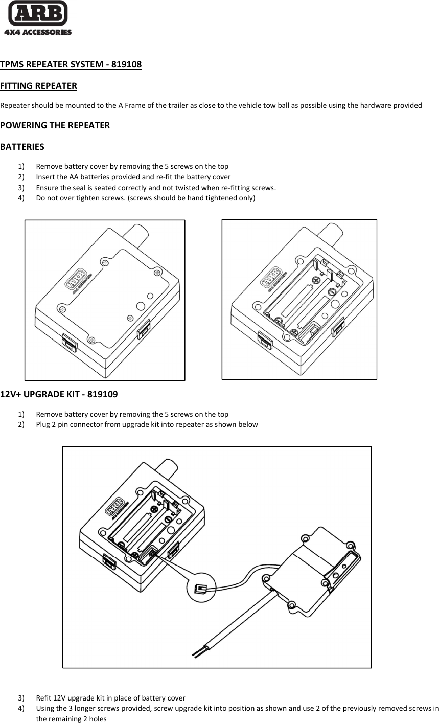   TPMS REPEATER SYSTEM - 819108 FITTING REPEATER Repeater should be mounted to the A Frame of the trailer as close to the vehicle tow ball as possible using the hardware provided POWERING THE REPEATER BATTERIES 1) Remove battery cover by removing the 5 screws on the top 2) Insert the AA batteries provided and re-fit the battery cover 3) Ensure the seal is seated correctly and not twisted when re-fitting screws. 4) Do not over tighten screws. (screws should be hand tightened only)         12V+ UPGRADE KIT - 819109 1) Remove battery cover by removing the 5 screws on the top 2) Plug 2 pin connector from upgrade kit into repeater as shown below                  3) Refit 12V upgrade kit in place of battery cover 4) Using the 3 longer screws provided, screw upgrade kit into position as shown and use 2 of the previously removed screws in the remaining 2 holes 