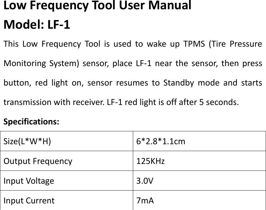 Low Frequency Tool User Manual Model: LF-1 This  Low  Frequency  Tool  is  used  to  wake  up  TPMS  (Tire  Pressure Monitoring System)  sensor,  place  LF-1  near  the sensor,  then  press button,  red  light  on,  sensor  resumes  to  Standby  mode  and  starts transmission with receiver. LF-1 red light is off after 5 seconds. Specifications: Size(L*W*H) 6*2.8*1.1cm Output Frequency 125KHz Input Voltage 3.0V Input Current 7mA            