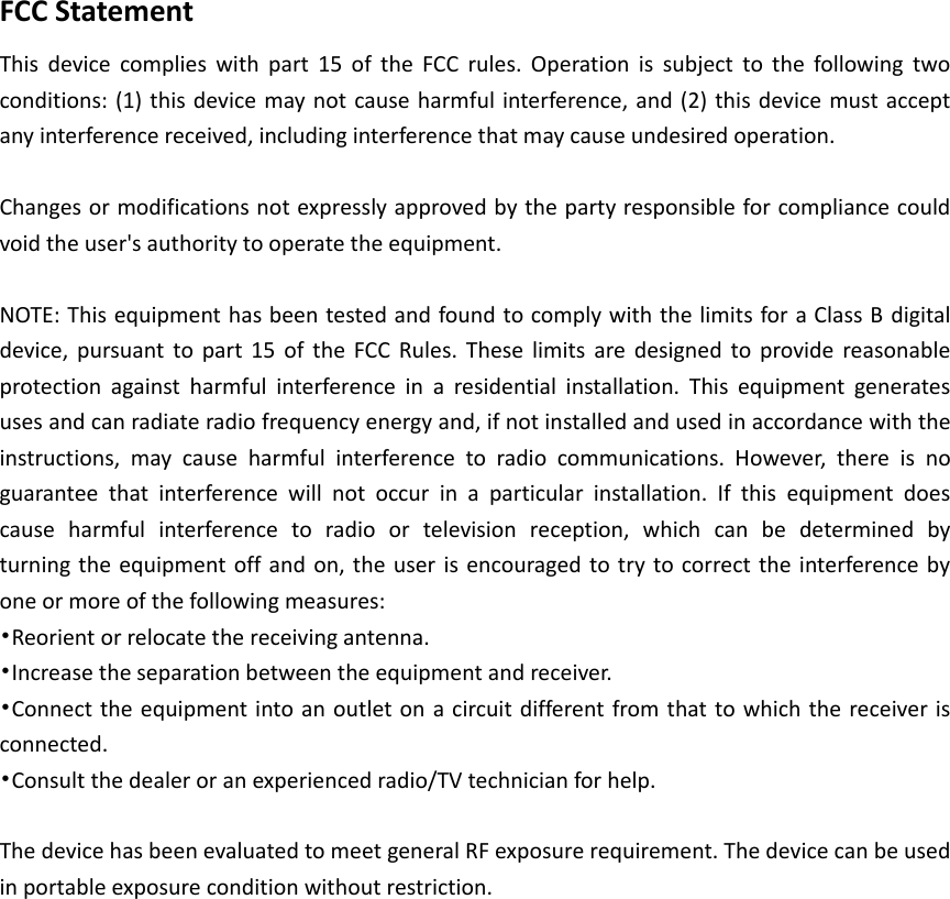 FCC Statement This  device  complies  with  part  15  of  the  FCC  rules.  Operation  is  subject  to  the  following  two conditions: (1) this device may not cause harmful interference, and (2) this device must accept any interference received, including interference that may cause undesired operation.    Changes or modifications not expressly approved by the party responsible for compliance could void the user's authority to operate the equipment.  NOTE: This equipment has been tested and found to comply with the limits for a Class B digital device,  pursuant  to part 15  of  the  FCC  Rules. These limits  are  designed  to provide  reasonable protection  against  harmful  interference  in  a  residential  installation.  This  equipment  generates uses and can radiate radio frequency energy and, if not installed and used in accordance with the instructions,  may  cause  harmful  interference  to  radio  communications.  However,  there  is  no guarantee  that  interference  will  not  occur  in  a  particular  installation.  If  this  equipment  does cause  harmful  interference  to  radio  or  television  reception,  which  can  be  determined  by   turning the equipment off and  on, the user is encouraged to try to correct the interference by one or more of the following measures: &bull;Reorient or relocate the receiving antenna. &bull;Increase the separation between the equipment and receiver. &bull;Connect the equipment into an outlet on a circuit different from that to which the receiver is connected. &bull;Consult the dealer or an experienced radio/TV technician for help.  The device has been evaluated to meet general RF exposure requirement. The device can be used in portable exposure condition without restriction.  