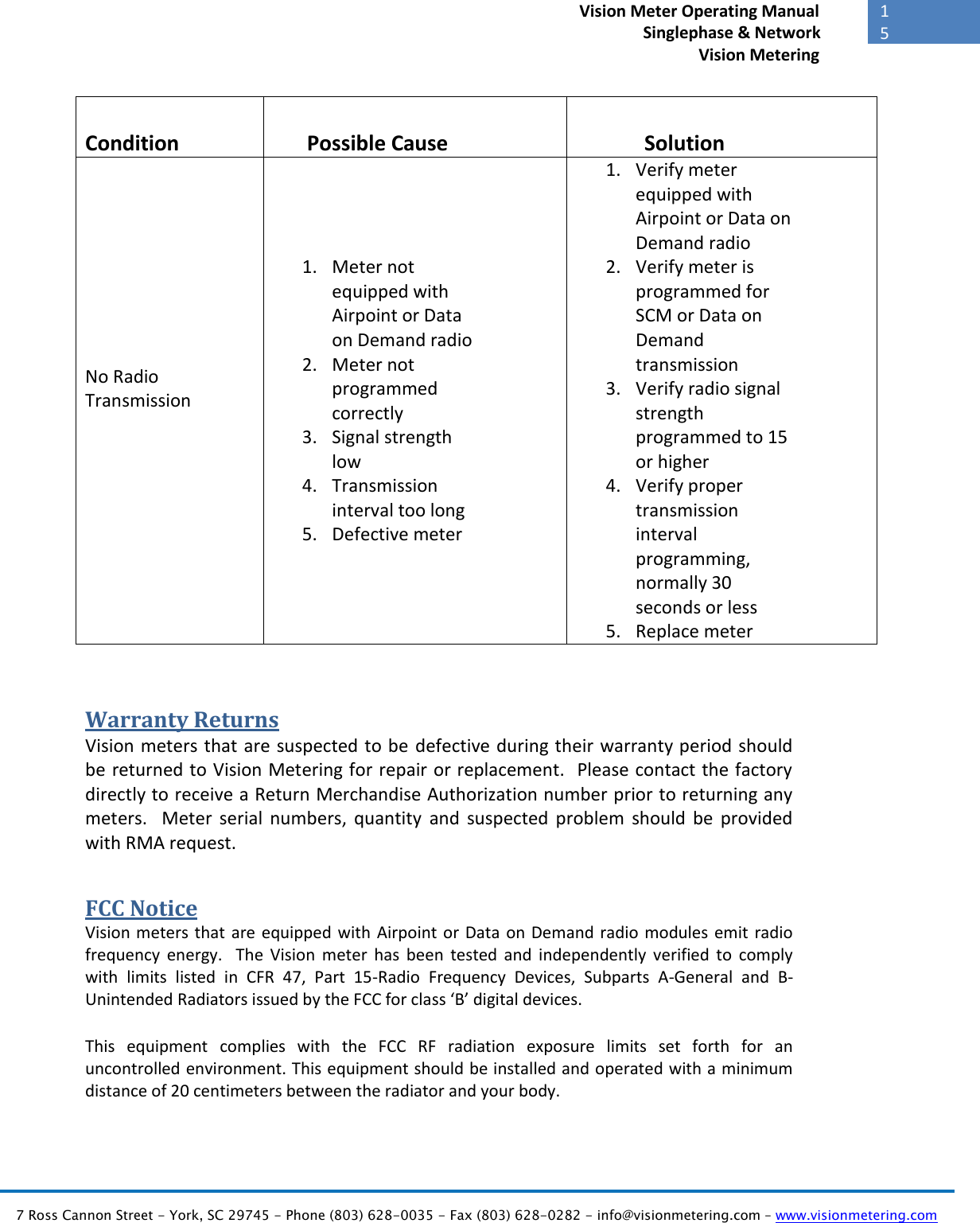   7 Ross Cannon Street - York, SC 29745 - Phone (803) 628-0035 - Fax (803) 628-0282 - info@visionmetering.com – www.visionmetering.com           15             Vision Meter Operating Manual        Singlephase &amp; Network Vision Metering   Condition Possible Cause Solution No Radio Transmission  1. Meter not equipped with Airpoint or Data on Demand radio 2. Meter not programmed correctly 3. Signal strength low 4. Transmission interval too long 5. Defective meter 1. Verify meter equipped with Airpoint or Data on Demand radio 2. Verify meter is programmed for SCM or Data on Demand transmission 3. Verify radio signal strength programmed to 15 or higher 4. Verify proper transmission interval programming, normally 30 seconds or less 5. Replace meter  Warranty Returns Vision meters that are suspected to be defective during their warranty period should be returned to Vision Metering for repair or replacement.  Please contact the factory directly to receive a Return Merchandise Authorization number prior to returning any meters.    Meter  serial  numbers,  quantity  and  suspected  problem  should  be  provided with RMA request. FCC Notice Vision meters that  are equipped with Airpoint or Data  on Demand radio modules emit  radio frequency  energy.    The  Vision  meter  has  been  tested  and  independently  verified  to  comply with  limits  listed  in  CFR  47,  Part  15-Radio  Frequency  Devices,  Subparts  A-General  and  B-Unintended Radiators issued by the FCC for class ‘B’ digital devices.  This  equipment  complies  with  the  FCC  RF  radiation  exposure  limits  set  forth  for  an uncontrolled environment. This equipment should be installed and operated with a minimum distance of 20 centimeters between the radiator and your body. 