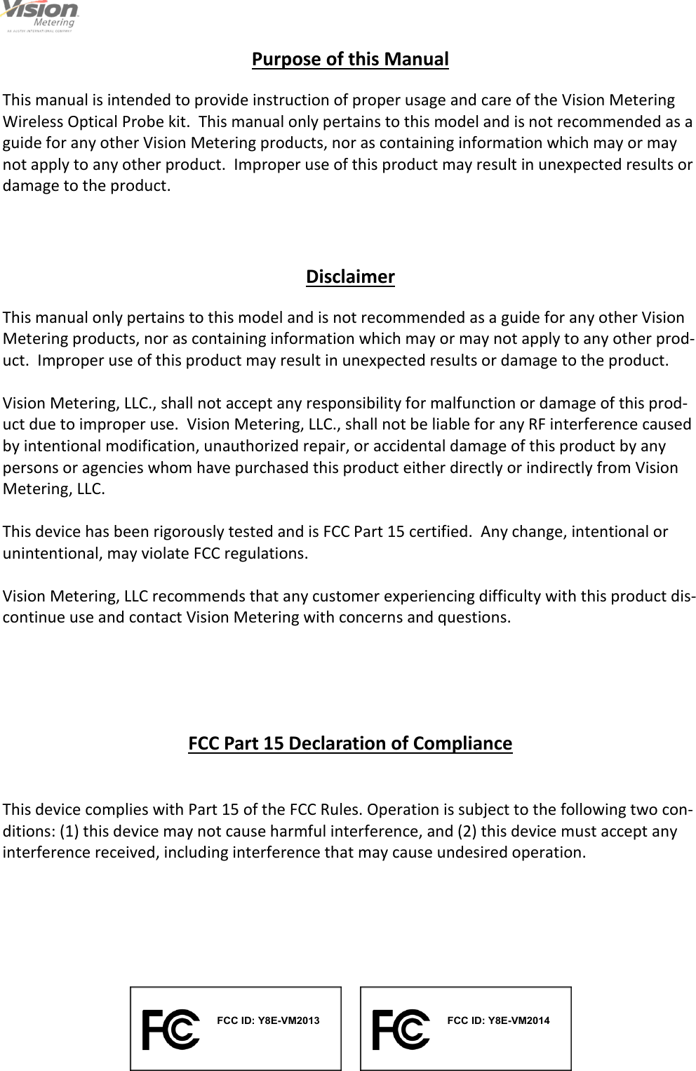                                                                                                         2                                                                                     12/6/2013  Purpose of this Manual  This manual is intended to provide instruction of proper usage and care of the Vision Metering Wireless Optical Probe kit.  This manual only pertains to this model and is not recommended as a guide for any other Vision Metering products, nor as containing information which may or may not apply to any other product.  Improper use of this product may result in unexpected results or damage to the product. Disclaimer  This manual only pertains to this model and is not recommended as a guide for any other Vision Metering products, nor as containing information which may or may not apply to any other prod-uct.  Improper use of this product may result in unexpected results or damage to the product.  Vision Metering, LLC., shall not accept any responsibility for malfunction or damage of this prod-uct due to improper use.  Vision Metering, LLC., shall not be liable for any RF interference caused by intentional modification, unauthorized repair, or accidental damage of this product by any persons or agencies whom have purchased this product either directly or indirectly from Vision Metering, LLC.  This device has been rigorously tested and is FCC Part 15 certified.  Any change, intentional or unintentional, may violate FCC regulations.  Vision Metering, LLC recommends that any customer experiencing difficulty with this product dis-continue use and contact Vision Metering with concerns and questions. FCC Part 15 Declaration of Compliance   This device complies with Part 15 of the FCC Rules. Operation is subject to the following two con-ditions: (1) this device may not cause harmful interference, and (2) this device must accept any interference received, including interference that may cause undesired operation.   FCC ID: Y8E-VM2013FCC ID: Y8E-VM2014