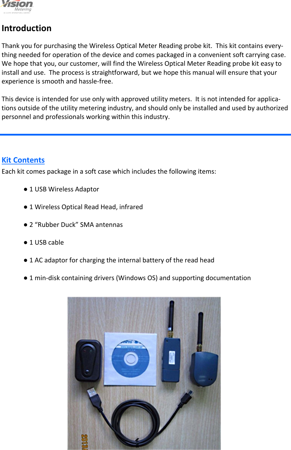                                                                                                         3                                                                                     12/6/2013  Introduction  Thank you for purchasing the Wireless Optical Meter Reading probe kit.  This kit contains every-thing needed for operation of the device and comes packaged in a convenient soft carrying case.  We hope that you, our customer, will find the Wireless Optical Meter Reading probe kit easy to install and use.  The process is straightforward, but we hope this manual will ensure that your experience is smooth and hassle-free.  This device is intended for use only with approved utility meters.  It is not intended for applica-tions outside of the utility metering industry, and should only be installed and used by authorized personnel and professionals working within this industry. Kit Contents Each kit comes package in a soft case which includes the following items:   ● 1 USB Wireless Adaptor   ● 1 Wireless Optical Read Head, infrared   ● 2 “Rubber Duck” SMA antennas   ● 1 USB cable     ● 1 AC adaptor for charging the internal battery of the read head   ● 1 min-disk containing drivers (Windows OS) and supporting documentation     