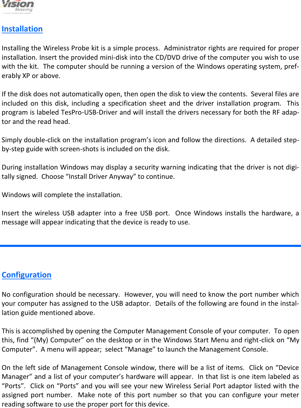                                                                                                         4                                                                                     12/6/2013  Installation  Installing the Wireless Probe kit is a simple process.  Administrator rights are required for proper installation. Insert the provided mini-disk into the CD/DVD drive of the computer you wish to use with the kit.  The computer should be running a version of the Windows operating system, pref-erably XP or above.  If the disk does not automatically open, then open the disk to view the contents.  Several files are included  on  this  disk,  including  a  specification  sheet  and  the  driver  installation  program.    This program is labeled TesPro-USB-Driver and will install the drivers necessary for both the RF adap-tor and the read head.  Simply double-click on the installation program’s icon and follow the directions.  A detailed step-by-step guide with screen-shots is included on the disk.  During installation Windows may display a security warning indicating that the driver is not digi-tally signed.  Choose “Install Driver Anyway” to continue.  Windows will complete the installation.  Insert  the  wireless  USB  adapter  into  a  free  USB  port.    Once  Windows  installs  the  hardware,  a message will appear indicating that the device is ready to use. Configuration  No configuration should be necessary.  However, you will need to know the port number which your computer has assigned to the USB adaptor.  Details of the following are found in the instal-lation guide mentioned above.  This is accomplished by opening the Computer Management Console of your computer.  To open this, find “(My) Computer” on the desktop or in the Windows Start Menu and right-click on “My Computer”.  A menu will appear;  select “Manage” to launch the Management Console.  On the left side of Management Console window, there will be a list of items.  Click on “Device Manager” and a list of your computer’s hardware will appear.  In that list is one item labeled as “Ports”.  Click on “Ports” and you will see your new Wireless Serial Port adaptor listed with the assigned  port  number.    Make  note  of  this  port  number  so  that  you  can  configure  your  meter reading software to use the proper port for this device.   