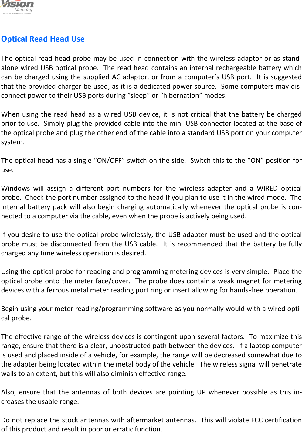                                                                                                         5                                                                                     12/6/2013  Optical Read Head Use  The optical read head probe may be used in connection with the wireless adaptor or as stand-alone wired USB optical probe.  The read head contains an internal rechargeable battery which can be charged using the supplied AC adaptor, or from a computer’s USB port.   It is  suggested that the provided charger be used, as it is a dedicated power source.  Some computers may dis-connect power to their USB ports during “sleep” or “hibernation” modes.  When  using the  read head as a wired USB device,  it  is  not  critical that the  battery  be  charged prior to use.  Simply plug the provided cable into the mini-USB connector located at the base of the optical probe and plug the other end of the cable into a standard USB port on your computer system.    The optical head has a single “ON/OFF” switch on the side.  Switch this to the “ON” position for use.  Windows  will  assign  a  different  port  numbers  for  the  wireless  adapter  and  a  WIRED  optical probe.  Check the port number assigned to the head if you plan to use it in the wired mode.  The internal battery pack will  also  begin  charging  automatically whenever the  optical  probe is con-nected to a computer via the cable, even when the probe is actively being used.  If you desire to use the optical probe wirelessly, the USB adapter must be used and the optical probe  must be disconnected  from  the  USB  cable.  It is recommended  that the battery be fully charged any time wireless operation is desired.  Using the optical probe for reading and programming metering devices is very simple.  Place the optical probe onto the meter face/cover.  The probe does contain a weak magnet for metering devices with a ferrous metal meter reading port ring or insert allowing for hands-free operation.  Begin using your meter reading/programming software as you normally would with a wired opti-cal probe.  The effective range of the wireless devices is contingent upon several factors.  To maximize this range, ensure that there is a clear, unobstructed path between the devices.  If a laptop computer is used and placed inside of a vehicle, for example, the range will be decreased somewhat due to the adapter being located within the metal body of the vehicle.  The wireless signal will penetrate walls to an extent, but this will also diminish effective range.  Also,  ensure  that  the  antennas  of  both  devices  are  pointing  UP  whenever  possible  as  this  in-creases the usable range.  Do not replace the stock antennas with aftermarket antennas.  This will violate FCC certification of this product and result in poor or erratic function.  