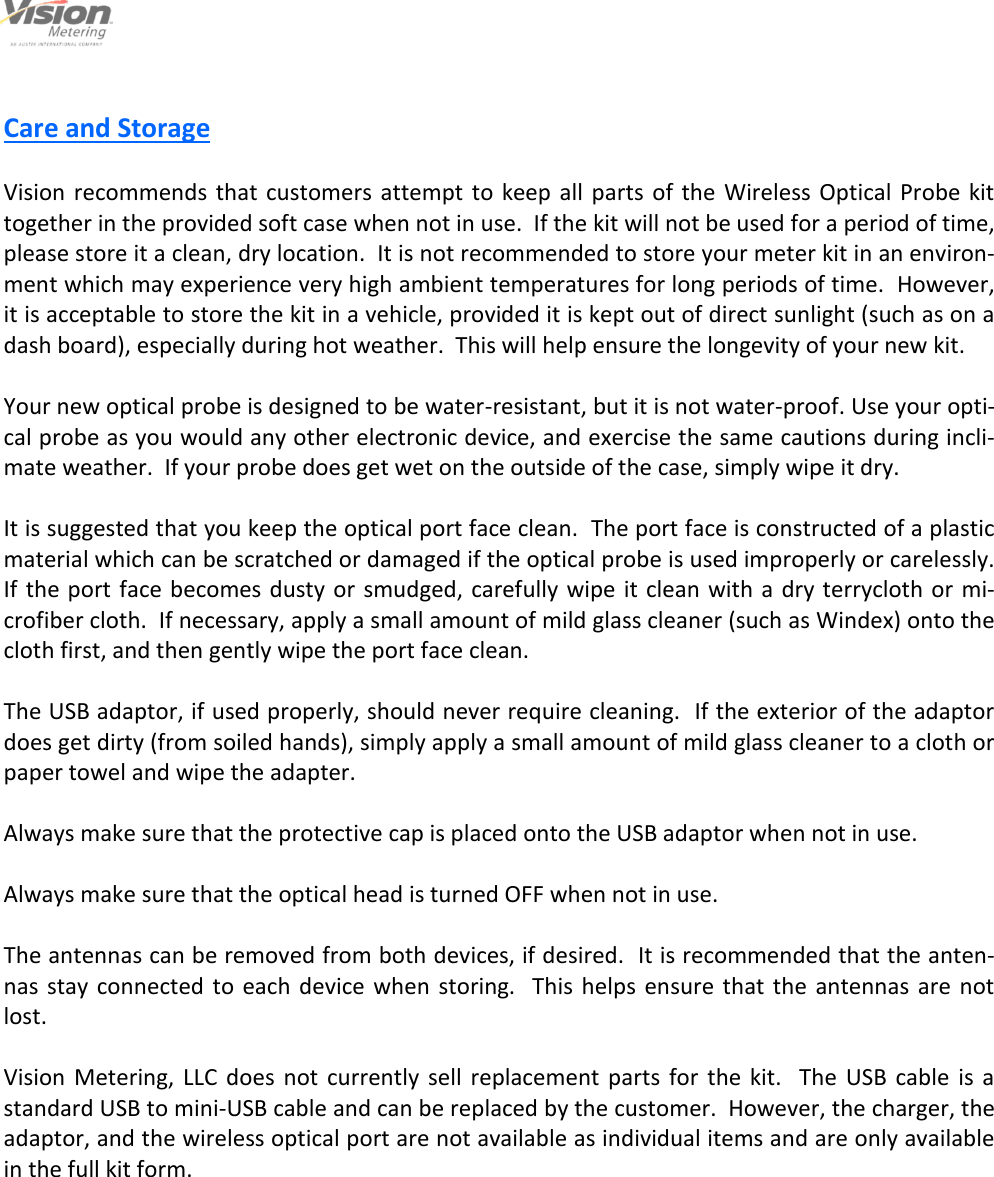                                                                                                         6                                                                                     12/6/2013  Care and Storage  Vision  recommends  that customers  attempt  to keep all parts of the Wireless Optical Probe kit together in the provided soft case when not in use.  If the kit will not be used for a period of time, please store it a clean, dry location.  It is not recommended to store your meter kit in an environ-ment which may experience very high ambient temperatures for long periods of time.  However, it is acceptable to store the kit in a vehicle, provided it is kept out of direct sunlight (such as on a dash board), especially during hot weather.  This will help ensure the longevity of your new kit.  Your new optical probe is designed to be water-resistant, but it is not water-proof. Use your opti-cal probe as you would any other electronic device, and exercise the same cautions during incli-mate weather.  If your probe does get wet on the outside of the case, simply wipe it dry.  It is suggested that you keep the optical port face clean.  The port face is constructed of a plastic material which can be scratched or damaged if the optical probe is used improperly or carelessly.  If the port face becomes dusty or  smudged, carefully wipe it clean with  a dry terrycloth or mi-crofiber cloth.  If necessary, apply a small amount of mild glass cleaner (such as Windex) onto the cloth first, and then gently wipe the port face clean.  The USB adaptor, if used properly, should never require cleaning.  If the exterior of the adaptor does get dirty (from soiled hands), simply apply a small amount of mild glass cleaner to a cloth or paper towel and wipe the adapter.  Always make sure that the protective cap is placed onto the USB adaptor when not in use.  Always make sure that the optical head is turned OFF when not in use.  The antennas can be removed from both devices, if desired.  It is recommended that the anten-nas  stay  connected  to  each device when  storing.   This helps  ensure that the antennas are not lost.  Vision  Metering,  LLC  does  not  currently  sell  replacement  parts  for  the  kit.    The  USB  cable  is  a standard USB to mini-USB cable and can be replaced by the customer.  However, the charger, the adaptor, and the wireless optical port are not available as individual items and are only available in the full kit form.  