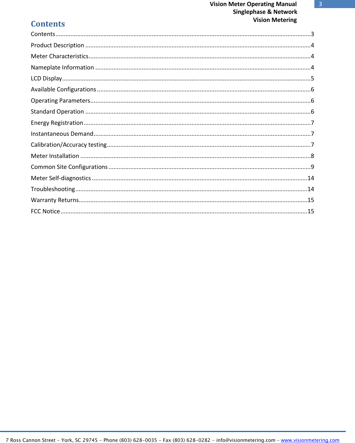   7 Ross Cannon Street - York, SC 29745 - Phone (803) 628-0035 - Fax (803) 628-0282 - info@visionmetering.com – www.visionmetering.com           3             Vision Meter Operating Manual        Singlephase &amp; Network Vision Metering Contents Contents .......................................................................................................................................................... 3 Product Description ........................................................................................................................................ 4 Meter Characteristics ...................................................................................................................................... 4 Nameplate Information .................................................................................................................................. 4 LCD Display ...................................................................................................................................................... 5 Available Configurations ................................................................................................................................. 6 Operating Parameters ..................................................................................................................................... 6 Standard Operation ........................................................................................................................................ 6 Energy Registration ......................................................................................................................................... 7 Instantaneous Demand ................................................................................................................................... 7 Calibration/Accuracy testing ........................................................................................................................... 7 Meter Installation ........................................................................................................................................... 8 Common Site Configurations .......................................................................................................................... 9 Meter Self-diagnostics .................................................................................................................................. 14 Troubleshooting ............................................................................................................................................ 14 Warranty Returns.......................................................................................................................................... 15 FCC Notice ..................................................................................................................................................... 15                      