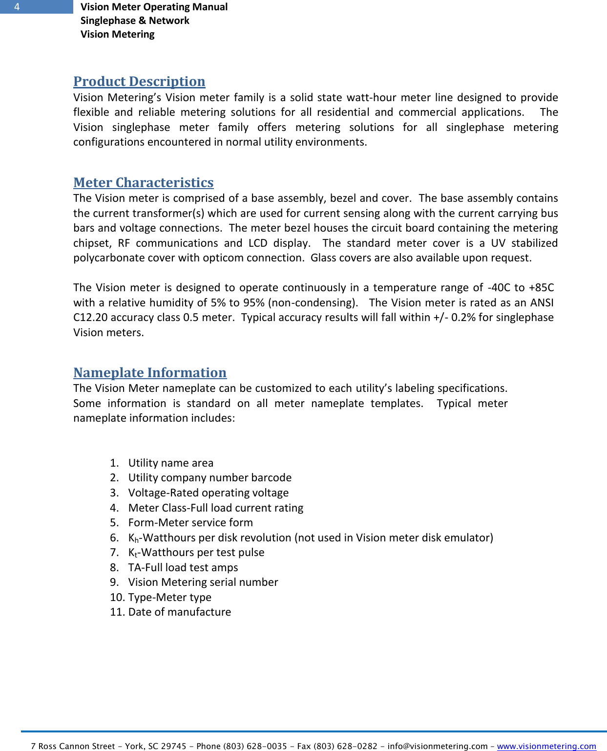   7 Ross Cannon Street - York, SC 29745 - Phone (803) 628-0035 - Fax (803) 628-0282 - info@visionmetering.com – www.visionmetering.com           4 Vision Meter Operating Manual Singlephase &amp; Network Vision Metering  Product Description Vision Metering’s Vision meter family is a solid state  watt-hour meter  line designed to provide flexible  and  reliable  metering  solutions  for  all  residential  and  commercial  applications.      The Vision  singlephase  meter  family  offers  metering  solutions  for  all  singlephase  metering configurations encountered in normal utility environments.   Meter Characteristics The Vision meter is comprised of a base assembly, bezel and cover.  The base assembly contains the current transformer(s) which are used for current sensing along with the current carrying bus bars and voltage connections.  The meter bezel houses the circuit board containing the metering chipset,  RF  communications  and  LCD  display.    The  standard  meter  cover  is  a  UV  stabilized polycarbonate cover with opticom connection.  Glass covers are also available upon request.  The Vision meter is designed to operate continuously in a temperature range of  -40C to  +85C with a relative humidity of 5% to 95% (non-condensing).   The Vision meter is rated as an ANSI C12.20 accuracy class 0.5 meter.  Typical accuracy results will fall within +/- 0.2% for singlephase Vision meters. Nameplate Information The Vision Meter nameplate can be customized to each utility’s labeling specifications.  Some  information  is  standard  on  all  meter  nameplate  templates.    Typical  meter nameplate information includes:   1. Utility name area 2. Utility company number barcode 3. Voltage-Rated operating voltage 4. Meter Class-Full load current rating 5. Form-Meter service form 6. Kh-Watthours per disk revolution (not used in Vision meter disk emulator) 7. Kt-Watthours per test pulse 8. TA-Full load test amps 9. Vision Metering serial number 10. Type-Meter type 11. Date of manufacture 