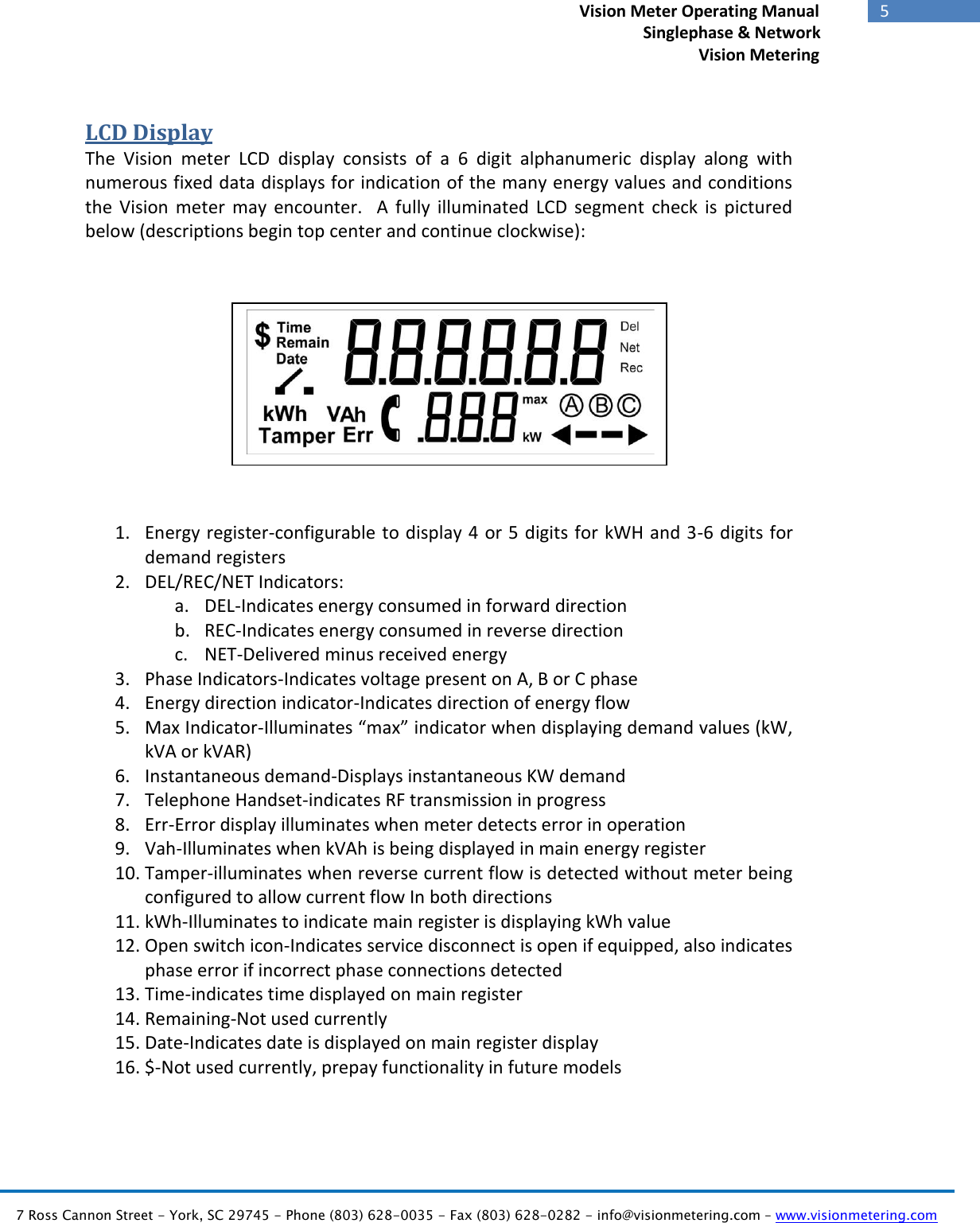   7 Ross Cannon Street - York, SC 29745 - Phone (803) 628-0035 - Fax (803) 628-0282 - info@visionmetering.com – www.visionmetering.com           5             Vision Meter Operating Manual        Singlephase &amp; Network Vision Metering  LCD Display The  Vision  meter  LCD  display  consists  of  a  6  digit  alphanumeric  display  along  with numerous fixed data displays for indication of the many energy values and conditions the  Vision  meter  may  encounter.    A  fully  illuminated  LCD  segment  check  is  pictured below (descriptions begin top center and continue clockwise):      Figure 3: LCD Segment Check     1. Energy register-configurable to display 4 or 5 digits for kWH and 3-6 digits for demand registers 2. DEL/REC/NET Indicators: a. DEL-Indicates energy consumed in forward direction b. REC-Indicates energy consumed in reverse direction c. NET-Delivered minus received energy 3. Phase Indicators-Indicates voltage present on A, B or C phase 4. Energy direction indicator-Indicates direction of energy flow  5. Max Indicator-Illuminates “max” indicator when displaying demand values (kW, kVA or kVAR) 6. Instantaneous demand-Displays instantaneous KW demand 7. Telephone Handset-indicates RF transmission in progress 8. Err-Error display illuminates when meter detects error in operation 9. Vah-Illuminates when kVAh is being displayed in main energy register 10. Tamper-illuminates when reverse current flow is detected without meter being configured to allow current flow In both directions 11. kWh-Illuminates to indicate main register is displaying kWh value 12. Open switch icon-Indicates service disconnect is open if equipped, also indicates phase error if incorrect phase connections detected 13. Time-indicates time displayed on main register 14. Remaining-Not used currently 15. Date-Indicates date is displayed on main register display 16. $-Not used currently, prepay functionality in future models  