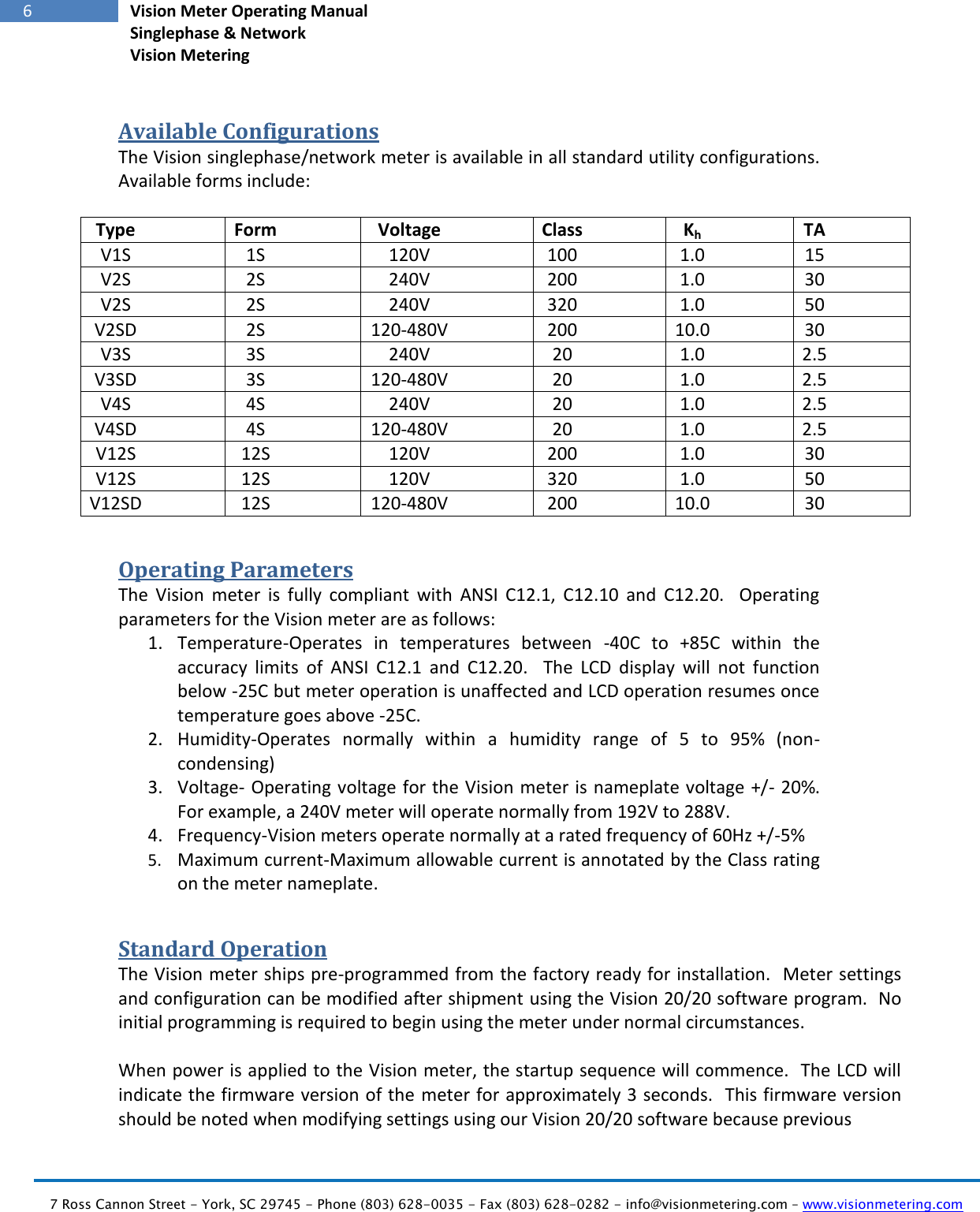   7 Ross Cannon Street - York, SC 29745 - Phone (803) 628-0035 - Fax (803) 628-0282 - info@visionmetering.com – www.visionmetering.com           6 Vision Meter Operating Manual Singlephase &amp; Network Vision Metering  Available Configurations The Vision singlephase/network meter is available in all standard utility configurations.  Available forms include:  Type Form Voltage Class Kh TA V1S 1S 120V 100 1.0 15 V2S 2S 240V 200 1.0 30 V2S 2S 240V 320 1.0 50 V2SD 2S 120-480V 200 10.0 30 V3S 3S 240V 20 1.0 2.5 V3SD 3S 120-480V 20 1.0 2.5 V4S 4S 240V 20 1.0 2.5 V4SD 4S 120-480V 20 1.0 2.5 V12S 12S 120V 200 1.0 30 V12S 12S 120V 320 1.0 50 V12SD 12S 120-480V 200 10.0 30 Operating Parameters The  Vision  meter  is  fully  compliant  with  ANSI  C12.1,  C12.10  and  C12.20.    Operating parameters for the Vision meter are as follows: 1. Temperature-Operates  in  temperatures  between  -40C  to  +85C  within  the accuracy  limits  of  ANSI  C12.1  and  C12.20.    The  LCD  display  will  not  function below -25C but meter operation is unaffected and LCD operation resumes once temperature goes above -25C. 2. Humidity-Operates  normally  within  a  humidity  range  of  5  to  95%  (non-condensing) 3. Voltage- Operating voltage for the Vision meter is nameplate voltage +/- 20%.  For example, a 240V meter will operate normally from 192V to 288V. 4. Frequency-Vision meters operate normally at a rated frequency of 60Hz +/-5% 5. Maximum current-Maximum allowable current is annotated by the Class rating on the meter nameplate. Standard Operation The Vision meter ships pre-programmed from the factory ready for installation.  Meter settings and configuration can be modified after shipment using the Vision 20/20 software program.  No initial programming is required to begin using the meter under normal circumstances.  When power is applied to the Vision meter, the startup sequence will commence.  The LCD will indicate the firmware version of the meter for approximately 3 seconds.  This firmware version should be noted when modifying settings using our Vision 20/20 software because previous  