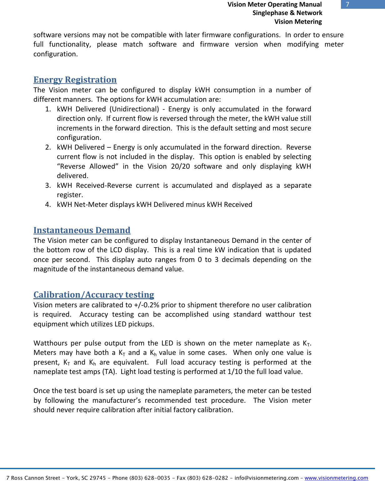   7 Ross Cannon Street - York, SC 29745 - Phone (803) 628-0035 - Fax (803) 628-0282 - info@visionmetering.com – www.visionmetering.com           7             Vision Meter Operating Manual        Singlephase &amp; Network Vision Metering  software versions may not be compatible with later firmware configurations.  In order to ensure full  functionality,  please  match  software  and  firmware  version  when  modifying  meter configuration. Energy Registration The  Vision  meter  can  be  configured  to  display  kWH  consumption  in  a  number  of different manners.  The options for kWH accumulation are: 1. kWH  Delivered  (Unidirectional)  -  Energy  is  only  accumulated  in  the  forward direction only.  If current flow is reversed through the meter, the kWH value still increments in the forward direction.  This is the default setting and most secure configuration. 2. kWH Delivered – Energy is only accumulated in the forward direction.  Reverse current flow is not included in the display.  This option is enabled by selecting “Reverse  Allowed”  in  the  Vision  20/20  software  and  only  displaying  kWH delivered. 3. kWH  Received-Reverse  current  is  accumulated  and  displayed  as  a  separate register. 4. kWH Net-Meter displays kWH Delivered minus kWH Received Instantaneous Demand The Vision meter can be configured to display Instantaneous Demand in the center of the bottom row of the  LCD display.  This is a real time kW indication that is updated once  per  second.    This  display  auto  ranges  from  0  to  3  decimals  depending  on  the magnitude of the instantaneous demand value.   Calibration/Accuracy testing Vision meters are calibrated to +/-0.2% prior to shipment therefore no user calibration is  required.    Accuracy  testing  can  be  accomplished  using  standard  watthour  test equipment which utilizes LED pickups.    Watthours  per  pulse  output  from  the  LED  is  shown  on  the  meter  nameplate  as  KT.  Meters  may  have  both  a  KT  and  a  Kh  value  in  some  cases.    When  only  one  value  is present,  KT  and  Kh  are  equivalent.    Full  load  accuracy  testing  is  performed  at  the nameplate test amps (TA).  Light load testing is performed at 1/10 the full load value.  Once the test board is set up using the nameplate parameters, the meter can be tested by  following  the  manufacturer’s  recommended  test  procedure.    The  Vision  meter should never require calibration after initial factory calibration.      