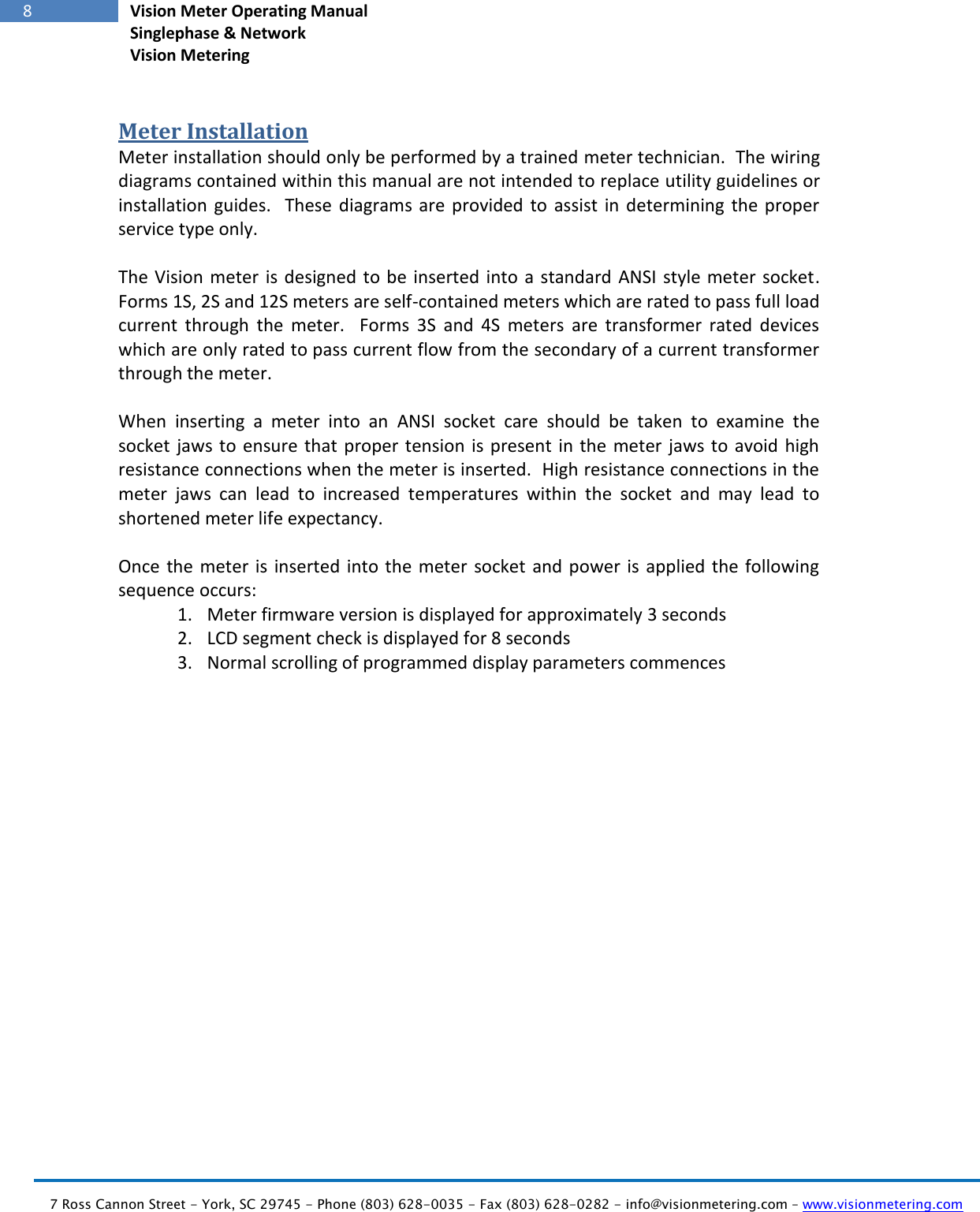  7 Ross Cannon Street - York, SC 29745 - Phone (803) 628-0035 - Fax (803) 628-0282 - info@visionmetering.com – www.visionmetering.com           8 Vision Meter Operating Manual Singlephase &amp; Network Vision Metering  Meter Installation Meter installation should only be performed by a trained meter technician.  The wiring diagrams contained within this manual are not intended to replace utility guidelines or installation  guides.    These  diagrams  are  provided to  assist  in  determining the proper service type only.  The Vision meter is designed to  be  inserted  into a standard ANSI style meter  socket.  Forms 1S, 2S and 12S meters are self-contained meters which are rated to pass full load current  through  the  meter.    Forms  3S  and  4S  meters  are  transformer  rated  devices which are only rated to pass current flow from the secondary of a current transformer through the meter.  When  inserting  a  meter  into  an  ANSI  socket  care  should  be  taken  to  examine  the socket jaws to ensure that proper  tension  is present in  the  meter  jaws to avoid high resistance connections when the meter is inserted.  High resistance connections in the meter  jaws  can  lead  to  increased  temperatures  within  the  socket  and  may  lead  to shortened meter life expectancy.  Once the  meter is inserted into  the  meter  socket and power is  applied the following sequence occurs: 1. Meter firmware version is displayed for approximately 3 seconds 2. LCD segment check is displayed for 8 seconds 3. Normal scrolling of programmed display parameters commences         