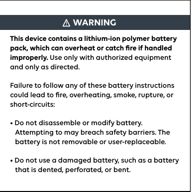 WARNINGThis device contains a lithium-ion polymer battery pack, which can overheat or catch ﬁre if handled improperly. Use only with authorized equipment and only as directed. Failure to follow any of these battery instructions could lead to ﬁre, overheating, smoke, rupture, or short-circuits:• Do not disassemble or modify battery.          Attempting to may breach safety barriers. The       battery is not removable or user-replaceable. • Do not use a damaged battery, such as a battery     that is dented, perforated, or bent.
