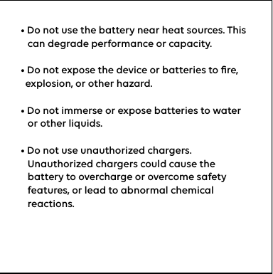 • Do not use the battery near heat sources. This      can degrade performance or capacity.  • Do not expose the device or batteries to ﬁre,    explosion, or other hazard.• Do not immerse or expose batteries to water     or other liquids.• Do not use unauthorized chargers.    Unauthorized chargers could cause the       battery to overcharge or overcome safety     features, or lead to abnormal chemical     reactions.