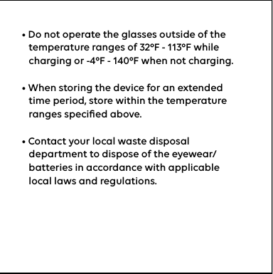 • Do not operate the glasses outside of the     temperature ranges of 32ºF - 113ºF while     charging or -4ºF - 140ºF when not charging.• When storing the device for an extended     time period, store within the temperature     ranges speciﬁed above.• Contact your local waste disposal     department to dispose of the eyewear/    batteries in accordance with applicable     local laws and regulations.