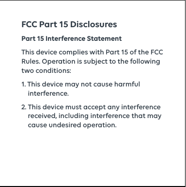 Part 15 Interference StatementThis device complies with Part 15 of the FCC Rules. Operation is subject to the following two conditions:1. This device may not cause harmful      interference.2. This device must accept any interference      received, including interference that may      cause undesired operation.FCC Part 15 Disclosures