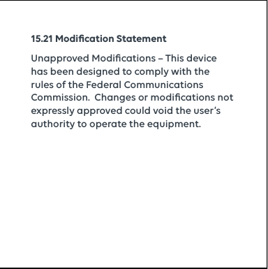 15.21 Modiﬁcation StatementUnapproved Modiﬁcations – This device has been designed to comply with the rules of the Federal Communications Commission.  Changes or modiﬁcations not expressly approved could void the user’s authority to operate the equipment.