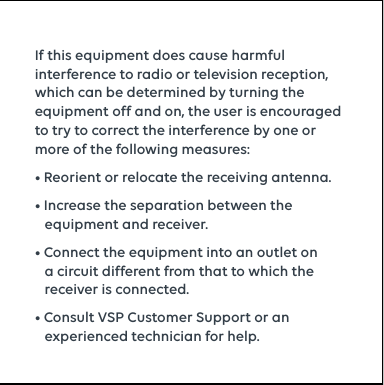 If this equipment does cause harmful interference to radio or television reception, which can be determined by turning the equipment off and on, the user is encouraged to try to correct the interference by one or more of the following measures:• Reorient or relocate the receiving antenna.• Increase the separation between the           equipment and receiver.• Connect the equipment into an outlet on            a circuit different from that to which the        receiver is connected.• Consult VSP Customer Support or an         experienced technician for help.