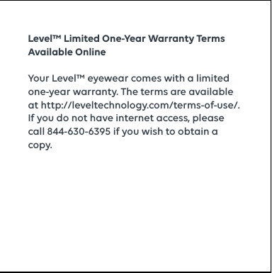 Level™ Limited One-Year Warranty Terms Available OnlineYour Level™ eyewear comes with a limited one-year warranty. The terms are available at  http://leveltechnology.com/terms-of-use/.  If you do not have internet access, please call 844-630-6395 if you wish to obtain a copy.