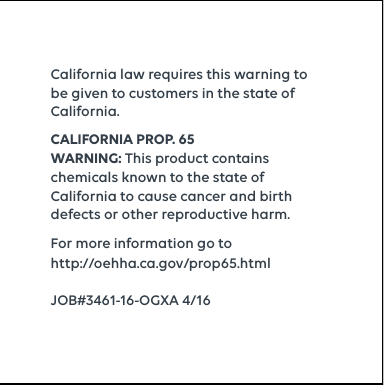 California law requires this warning to be given to customers in the state of California.CALIFORNIA PROP. 65 WARNING: This product contains chemicals known to the state of California to cause cancer and birth defects or other reproductive harm. For more information go to  http://oehha.ca.gov/prop65.htmlJOB#3461-16-OGXA 4/16