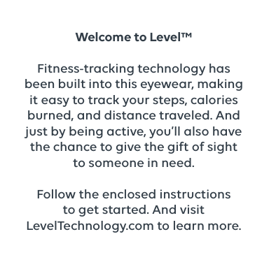 Welcome to Level™ Fitness-tracking technology has been built into this eyewear, making it easy to track your steps, calories burned, and distance traveled. And just by being active, you’ll also have the chance to give the gift of sight to someone in need. Follow the enclosed instructions to get started. And visit LevelTechnology.com to learn more. 