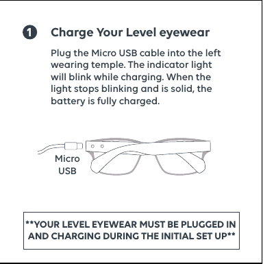 1Charge Your Level eyewearMicroUSBPlug the Micro USB cable into the left wearing temple. The indicator light will blink while charging. When the light stops blinking and is solid, the battery is fully charged.**YOUR LEVEL EYEWEAR MUST BE PLUGGED IN   AND CHARGING DURING THE INITIAL SET UP** 