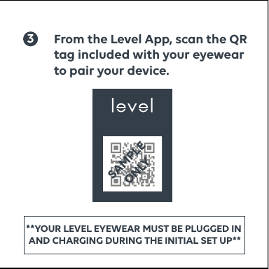 3From the Level App, scan the QR tag included with your eyewear to pair your device.SCAN THE QR CODE ON THE REVERSE SIDE USING THE LEVEL APP TO CONNECT YOUR GLASSESTO SCALESAMPLE ONLY**YOUR LEVEL EYEWEAR MUST BE PLUGGED IN   AND CHARGING DURING THE INITIAL SET UP** 