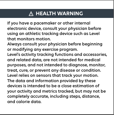 If you have a pacemaker or other internal electronic device, consult your physician before using an athletic tracking device such as Level that monitors motion.Always consult your physician before beginning or modifying any exercise program.Level’s activity tracking functions and accessories, and related data, are not intended for medical purposes, and not intended to diagnose, monitor, treat, cure, or prevent any disease or condition.Level relies on sensors that track your motion. The data and information provided by these devices is intended to be a close estimation of your activity and metrics tracked, but may not be completely accurate, including steps, distance, and calorie data.HEALTH WARNING